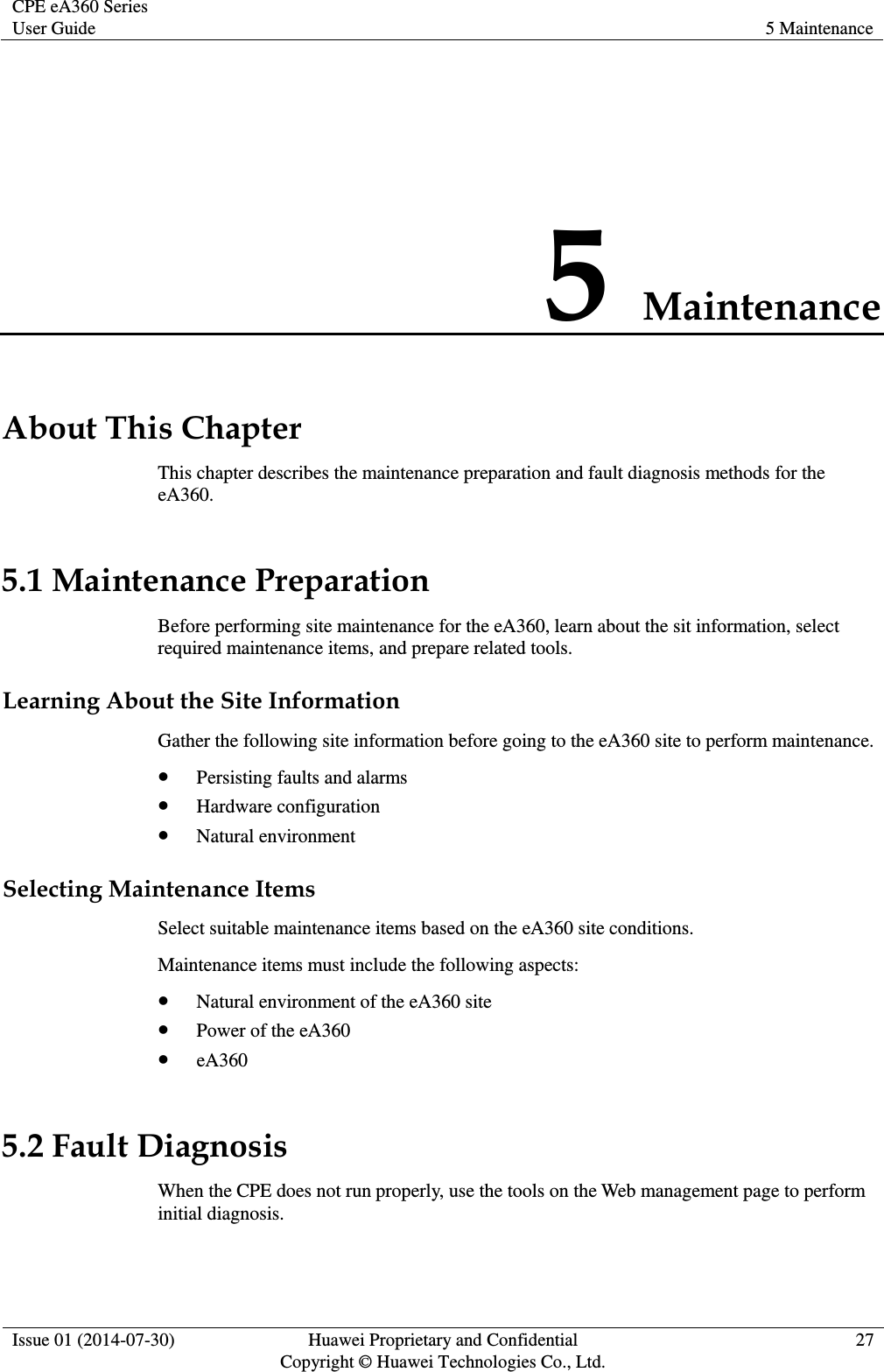 CPE eA360 Series User Guide 5 Maintenance  Issue 01 (2014-07-30) Huawei Proprietary and Confidential                                     Copyright © Huawei Technologies Co., Ltd. 27  5 Maintenance About This Chapter This chapter describes the maintenance preparation and fault diagnosis methods for the eA360. 5.1 Maintenance Preparation Before performing site maintenance for the eA360, learn about the sit information, select required maintenance items, and prepare related tools. Learning About the Site Information Gather the following site information before going to the eA360 site to perform maintenance.    Persisting faults and alarms  Hardware configuration  Natural environment Selecting Maintenance Items Select suitable maintenance items based on the eA360 site conditions.   Maintenance items must include the following aspects:  Natural environment of the eA360 site  Power of the eA360  eA360 5.2 Fault Diagnosis When the CPE does not run properly, use the tools on the Web management page to perform initial diagnosis. 