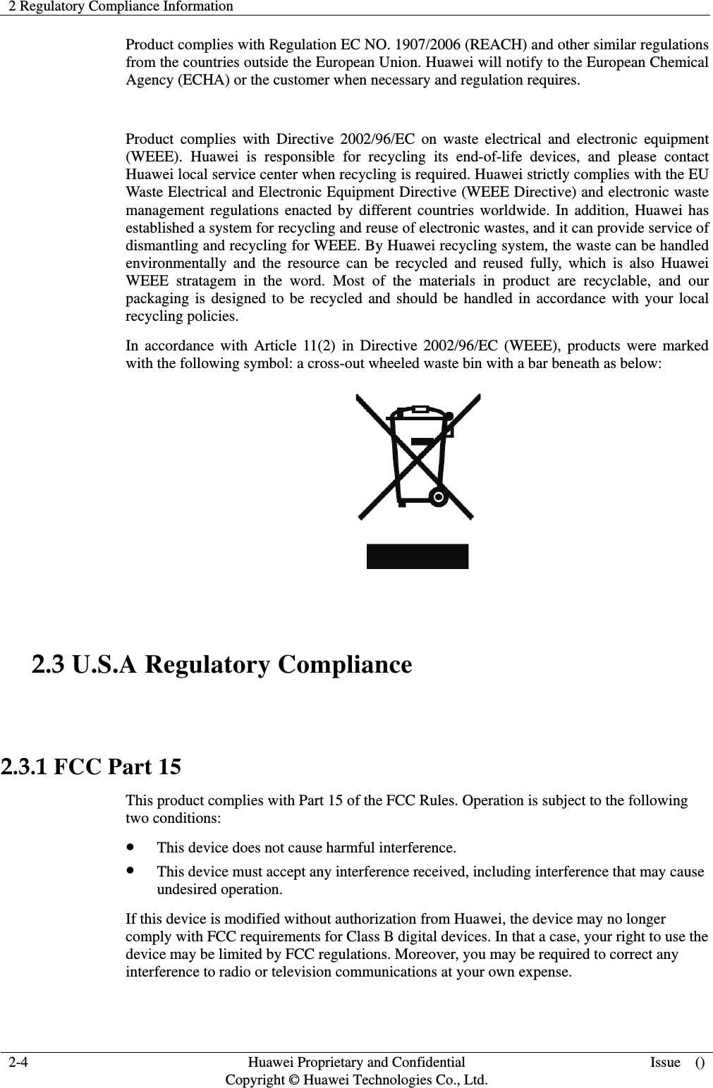 2 Regulatory Compliance Information  2-4  Huawei Proprietary and Confidential         Copyright © Huawei Technologies Co., Ltd. Issue  () Product complies with Regulation EC NO. 1907/2006 (REACH) and other similar regulations from the countries outside the European Union. Huawei will notify to the European Chemical Agency (ECHA) or the customer when necessary and regulation requires.  Product complies with Directive 2002/96/EC on waste electrical and electronic equipment (WEEE). Huawei is responsible for recycling its end-of-life devices, and please contact Huawei local service center when recycling is required. Huawei strictly complies with the EU Waste Electrical and Electronic Equipment Directive (WEEE Directive) and electronic waste management regulations enacted by different countries worldwide. In addition, Huawei has established a system for recycling and reuse of electronic wastes, and it can provide service of dismantling and recycling for WEEE. By Huawei recycling system, the waste can be handled environmentally and the resource can be recycled and reused fully, which is also Huawei WEEE stratagem in the word. Most of the materials in product are recyclable, and our packaging is designed to be recycled and should be handled in accordance with your local recycling policies.   In accordance with Article 11(2) in Directive 2002/96/EC (WEEE), products were marked with the following symbol: a cross-out wheeled waste bin with a bar beneath as below:   2.3 U.S.A Regulatory Compliance  2.3.1 FCC Part 15 This product complies with Part 15 of the FCC Rules. Operation is subject to the following two conditions: z This device does not cause harmful interference. z This device must accept any interference received, including interference that may cause undesired operation. If this device is modified without authorization from Huawei, the device may no longer comply with FCC requirements for Class B digital devices. In that a case, your right to use the device may be limited by FCC regulations. Moreover, you may be required to correct any interference to radio or television communications at your own expense. 