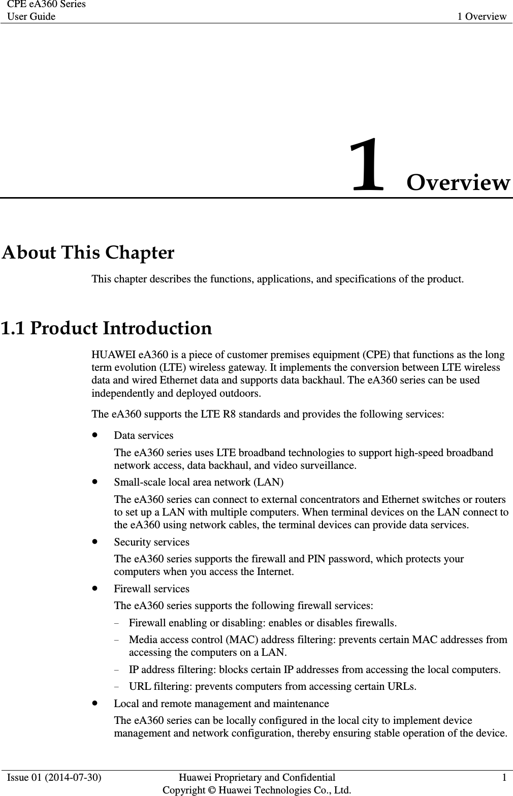 CPE eA360 Series User Guide 1 Overview  Issue 01 (2014-07-30) Huawei Proprietary and Confidential                                     Copyright © Huawei Technologies Co., Ltd. 1  1 Overview About This Chapter This chapter describes the functions, applications, and specifications of the product. 1.1 Product Introduction HUAWEI eA360 is a piece of customer premises equipment (CPE) that functions as the long term evolution (LTE) wireless gateway. It implements the conversion between LTE wireless data and wired Ethernet data and supports data backhaul. The eA360 series can be used independently and deployed outdoors.   The eA360 supports the LTE R8 standards and provides the following services:  Data services The eA360 series uses LTE broadband technologies to support high-speed broadband network access, data backhaul, and video surveillance.  Small-scale local area network (LAN) The eA360 series can connect to external concentrators and Ethernet switches or routers to set up a LAN with multiple computers. When terminal devices on the LAN connect to the eA360 using network cables, the terminal devices can provide data services.    Security services The eA360 series supports the firewall and PIN password, which protects your computers when you access the Internet.  Firewall services The eA360 series supports the following firewall services: − Firewall enabling or disabling: enables or disables firewalls. − Media access control (MAC) address filtering: prevents certain MAC addresses from accessing the computers on a LAN. − IP address filtering: blocks certain IP addresses from accessing the local computers. − URL filtering: prevents computers from accessing certain URLs.  Local and remote management and maintenance The eA360 series can be locally configured in the local city to implement device management and network configuration, thereby ensuring stable operation of the device. 