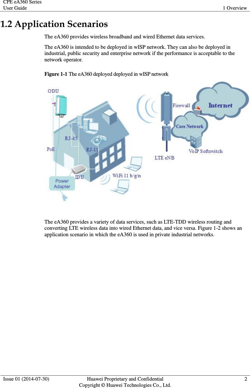 CPE eA360 Series User Guide 1 Overview  Issue 01 (2014-07-30) Huawei Proprietary and Confidential                                     Copyright © Huawei Technologies Co., Ltd. 2  1.2 Application Scenarios The eA360 provides wireless broadband and wired Ethernet data services. The eA360 is intended to be deployed in wISP network. They can also be deployed in industrial, public security and enterprise network if the performance is acceptable to the network operator. Figure 1-1 The eA360 deployed deployed in wISP network   The eA360 provides a variety of data services, such as LTE-TDD wireless routing and converting LTE wireless data into wired Ethernet data, and vice versa. Figure 1-2 shows an application scenario in which the eA360 is used in private industrial networks.   