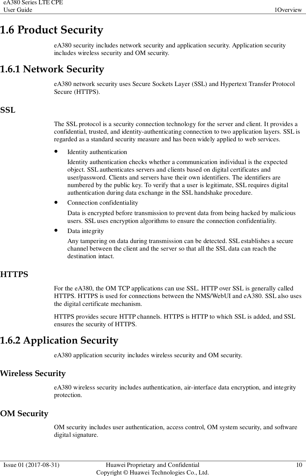 eA380 Series LTE CPE User Guide 1Overview  Issue 01 (2017-08-31) Huawei Proprietary and Confidential                                     Copyright © Huawei Technologies Co., Ltd. 10  1.6 Product Security eA380 security includes network security and application security. Application security includes wireless security and OM security. 1.6.1 Network Security eA380 network security uses Secure Sockets Layer (SSL) and Hypertext Transfer Protocol Secure (HTTPS). SSL The SSL protocol is a security connection technology for the server and client. It provides a confidential, trusted, and identity-authenticating connection to two application layers. SSL is regarded as a standard security measure and has been widely applied to web services.  Identity authentication Identity authentication checks whether a communication individual is the expected object. SSL authenticates servers and clients based on digital certificates and user/password. Clients and servers have their own identifiers. The identifiers are numbered by the public key. To verify that a user is legitimate, SSL requires digital authentication during data exchange in the SSL handshake procedure.  Connection confidentiality Data is encrypted before transmission to prevent data from being hacked by malicious users. SSL uses encryption algorithms to ensure the connection confidentiality.  Data integrity Any tampering on data during transmission can be detected. SSL establishes a secure channel between the client and the server so that all the SSL data can reach the destination intact. HTTPS For the eA380, the OM TCP applications can use SSL. HTTP over SSL is generally called HTTPS. HTTPS is used for connections between the NMS/WebUI and eA380. SSL also uses the digital certificate mechanism. HTTPS provides secure HTTP channels. HTTPS is HTTP to which SSL is added, and SSL ensures the security of HTTPS. 1.6.2 Application Security eA380 application security includes wireless security and OM security. Wireless Security eA380 wireless security includes authentication, air-interface data encryption, and integrity protection. OM Security OM security includes user authentication, access control, OM system security, and software digital signature. 