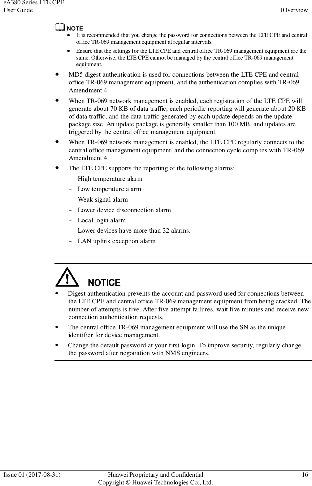 eA380 Series LTE CPE User Guide 1Overview  Issue 01 (2017-08-31) Huawei Proprietary and Confidential                                     Copyright © Huawei Technologies Co., Ltd. 16    It is recommended that you change the password for connections between the LTE CPE and central office TR-069 management equipment at regular intervals.  Ensure that the settings for the LTE CPE and central office TR-069 management equipment are the same. Otherwise, the LTE CPE cannot be managed by the central office TR-069 management equipment.  MD5 digest authentication is used for connections between the LTE CPE and central office TR-069 management equipment, and the authentication complies with TR-069 Amendment 4.  When TR-069 network management is enabled, each registration of the LTE CPE will generate about 70 KB of data traffic, each periodic reporting will generate about 20 KB of data traffic, and the data traffic generated by each update depends on the update package size. An update package is generally smaller than 100 MB, and updates are triggered by the central office management equipment.    When TR-069 network management is enabled, the LTE CPE regularly connects to the central office management equipment, and the connection cycle complies with TR-069 Amendment 4.  The LTE CPE supports the reporting of the following alarms: − High temperature alarm − Low temperature alarm − Weak signal alarm − Lower device disconnection alarm − Local login alarm − Lower devices have more than 32 alarms. − LAN uplink exception alarm    Digest authentication prevents the account and password used for connections between the LTE CPE and central office TR-069 management equipment from being cracked. The number of attempts is five. After five attempt failures, wait five minutes and receive new connection authentication requests.  The central office TR-069 management equipment will use the SN as the unique identifier for device management.  Change the default password at your first login. To improve security, regularly change the password after negotiation with NMS engineers.  
