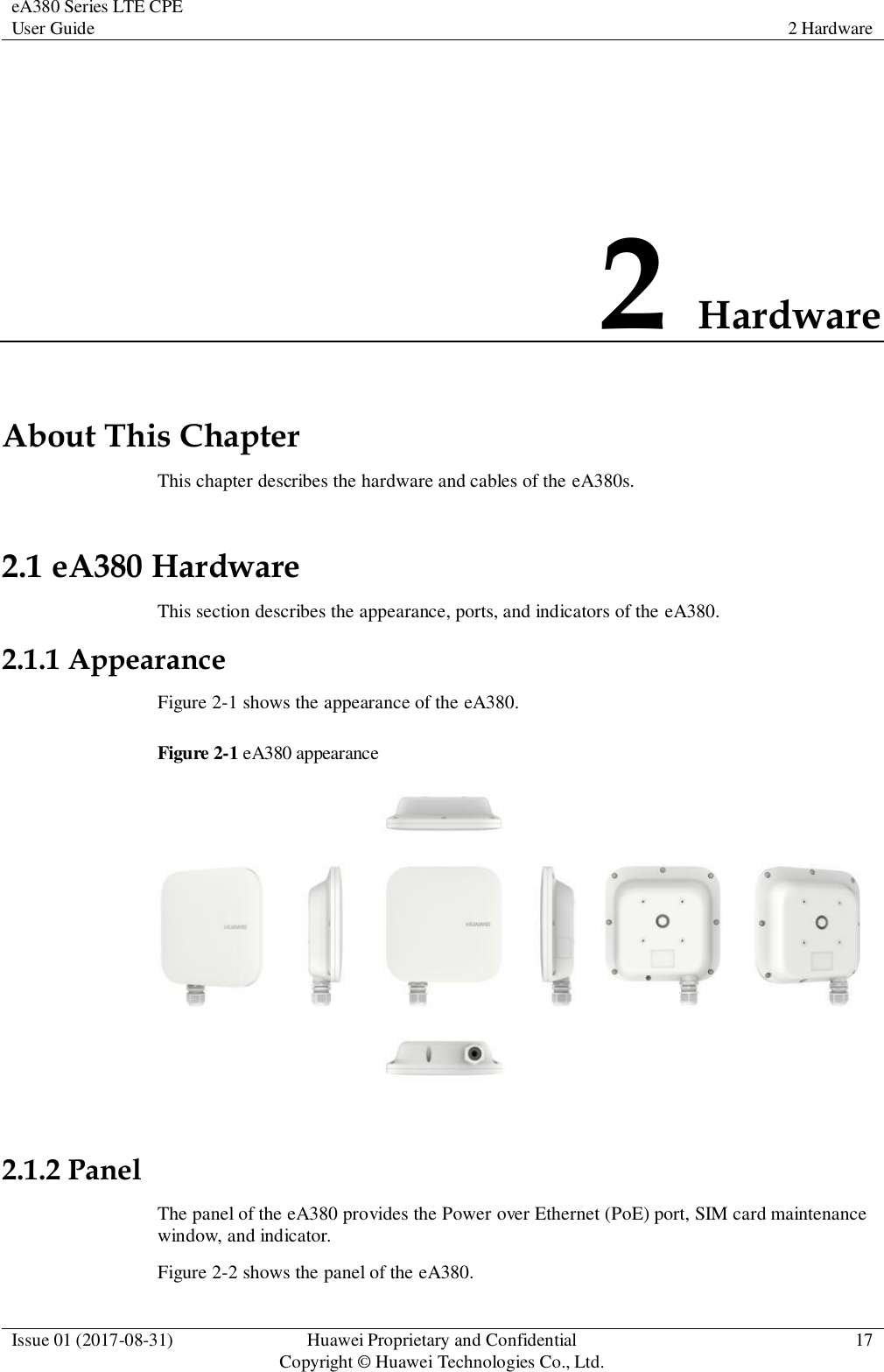eA380 Series LTE CPE User Guide 2 Hardware  Issue 01 (2017-08-31) Huawei Proprietary and Confidential                                     Copyright © Huawei Technologies Co., Ltd. 17  2 Hardware About This Chapter This chapter describes the hardware and cables of the eA380s. 2.1 eA380 Hardware This section describes the appearance, ports, and indicators of the eA380. 2.1.1 Appearance Figure 2-1 shows the appearance of the eA380. Figure 2-1 eA380 appearance   2.1.2 Panel The panel of the eA380 provides the Power over Ethernet (PoE) port, SIM card maintenance window, and indicator. Figure 2-2 shows the panel of the eA380. 