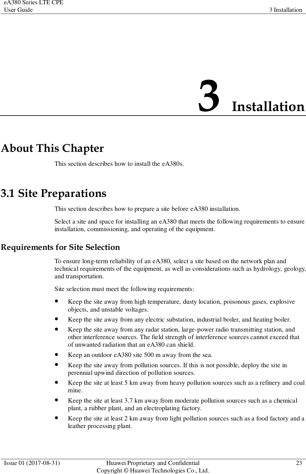 eA380 Series LTE CPE User Guide 3 Installation  Issue 01 (2017-08-31) Huawei Proprietary and Confidential                                     Copyright © Huawei Technologies Co., Ltd. 23  3 Installation About This Chapter This section describes how to install the eA380s. 3.1 Site Preparations This section describes how to prepare a site before eA380 installation. Select a site and space for installing an eA380 that meets the following requirements to ensure installation, commissioning, and operating of the equipment.   Requirements for Site Selection To ensure long-term reliability of an eA380, select a site based on the network plan and technical requirements of the equipment, as well as considerations such as hydrology, geology, and transportation. Site selection must meet the following requirements:  Keep the site away from high temperature, dusty location, poisonous gases, explosive objects, and unstable voltages.    Keep the site away from any electric substation, industrial boiler, and heating boiler.    Keep the site away from any radar station, large-power radio transmitting station, and other interference sources. The field strength of interference sources cannot exceed that of unwanted radiation that an eA380 can shield.    Keep an outdoor eA380 site 500 m away from the sea.    Keep the site away from pollution sources. If this is not possible, deploy the site in perennial upwind direction of pollution sources.    Keep the site at least 5 km away from heavy pollution sources such as a refinery and coal mine.    Keep the site at least 3.7 km away from moderate pollution sources such as a chemical plant, a rubber plant, and an electroplating factory.    Keep the site at least 2 km away from light pollution sources such as a food factory and a leather processing plant.   