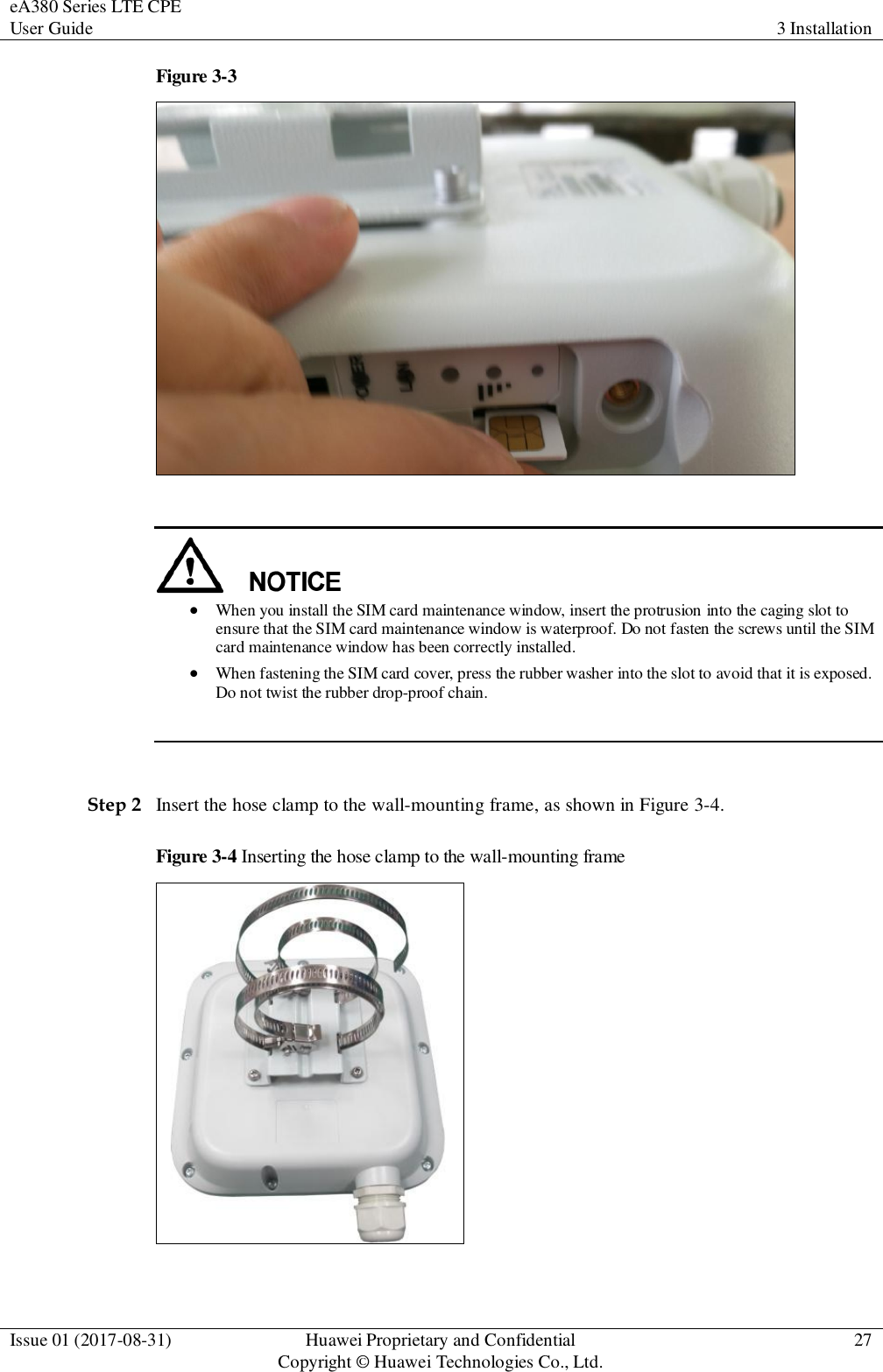eA380 Series LTE CPE User Guide 3 Installation  Issue 01 (2017-08-31) Huawei Proprietary and Confidential                                     Copyright © Huawei Technologies Co., Ltd. 27  Figure 3-3      When you install the SIM card maintenance window, insert the protrusion into the caging slot to ensure that the SIM card maintenance window is waterproof. Do not fasten the screws until the SIM card maintenance window has been correctly installed.    When fastening the SIM card cover, press the rubber washer into the slot to avoid that it is exposed. Do not twist the rubber drop-proof chain.   Step 2 Insert the hose clamp to the wall-mounting frame, as shown in Figure 3-4. Figure 3-4 Inserting the hose clamp to the wall-mounting frame   