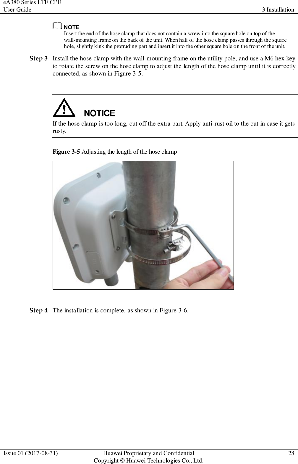 eA380 Series LTE CPE User Guide 3 Installation  Issue 01 (2017-08-31) Huawei Proprietary and Confidential                                     Copyright © Huawei Technologies Co., Ltd. 28   Insert the end of the hose clamp that does not contain a screw into the square hole on top of the wall-mounting frame on the back of the unit. When half of the hose clamp passes through the square hole, slightly kink the protruding part and insert it into the other square hole on the front of the unit. Step 3 Install the hose clamp with the wall-mounting frame on the utility pole, and use a M6 hex key to rotate the screw on the hose clamp to adjust the length of the hose clamp until it is correctly connected, as shown in Figure 3-5.   If the hose clamp is too long, cut off the extra part. Apply anti-rust oil to the cut in case it gets rusty.     Figure 3-5 Adjusting the length of the hose clamp   Step 4 The installation is complete. as shown in Figure 3-6. 