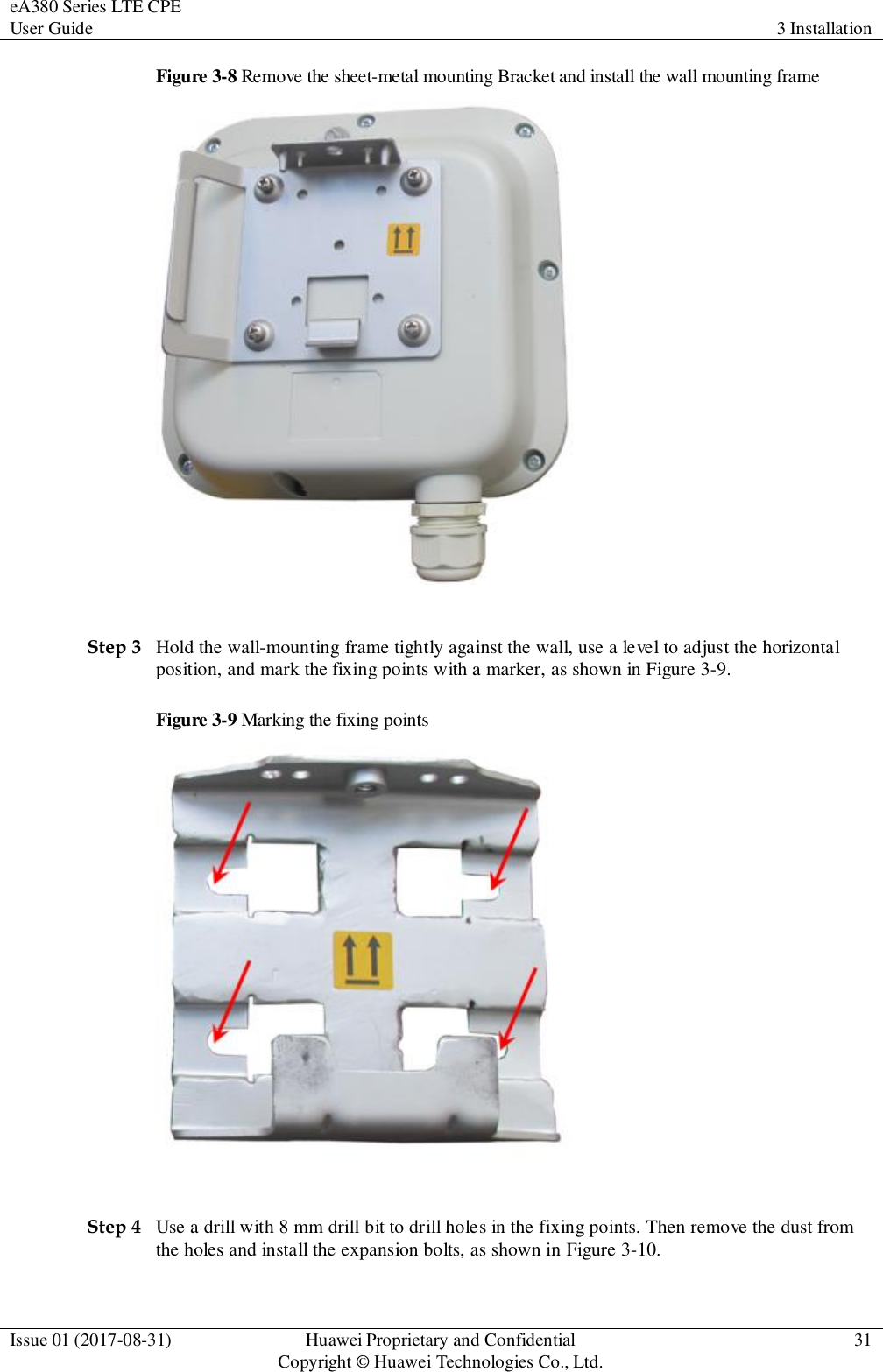 eA380 Series LTE CPE User Guide 3 Installation  Issue 01 (2017-08-31) Huawei Proprietary and Confidential                                     Copyright © Huawei Technologies Co., Ltd. 31  Figure 3-8 Remove the sheet-metal mounting Bracket and install the wall mounting frame   Step 3 Hold the wall-mounting frame tightly against the wall, use a level to adjust the horizontal position, and mark the fixing points with a marker, as shown in Figure 3-9. Figure 3-9 Marking the fixing points   Step 4 Use a drill with 8 mm drill bit to drill holes in the fixing points. Then remove the dust from the holes and install the expansion bolts, as shown in Figure 3-10. 