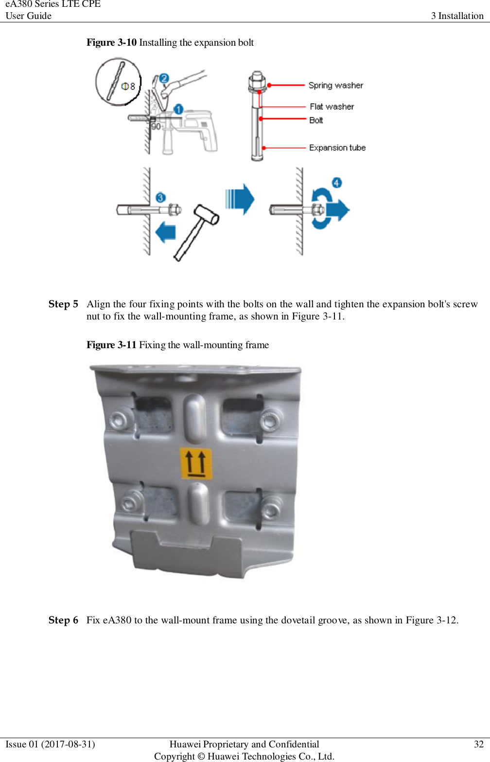eA380 Series LTE CPE User Guide 3 Installation  Issue 01 (2017-08-31) Huawei Proprietary and Confidential                                     Copyright © Huawei Technologies Co., Ltd. 32  Figure 3-10 Installing the expansion bolt   Step 5 Align the four fixing points with the bolts on the wall and tighten the expansion bolt&apos;s screw nut to fix the wall-mounting frame, as shown in Figure 3-11. Figure 3-11 Fixing the wall-mounting frame   Step 6 Fix eA380 to the wall-mount frame using the dovetail groove, as shown in Figure 3-12. 