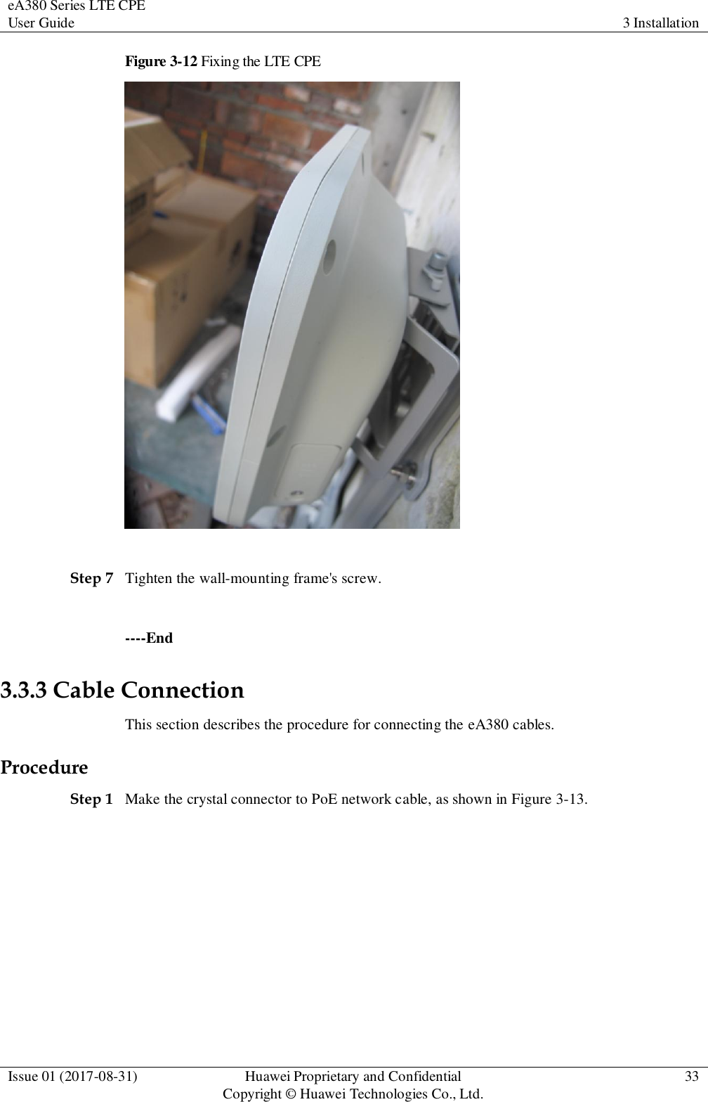 eA380 Series LTE CPE User Guide 3 Installation  Issue 01 (2017-08-31) Huawei Proprietary and Confidential                                     Copyright © Huawei Technologies Co., Ltd. 33  Figure 3-12 Fixing the LTE CPE   Step 7 Tighten the wall-mounting frame&apos;s screw.    ----End 3.3.3 Cable Connection This section describes the procedure for connecting the eA380 cables.   Procedure Step 1 Make the crystal connector to PoE network cable, as shown in Figure 3-13. 