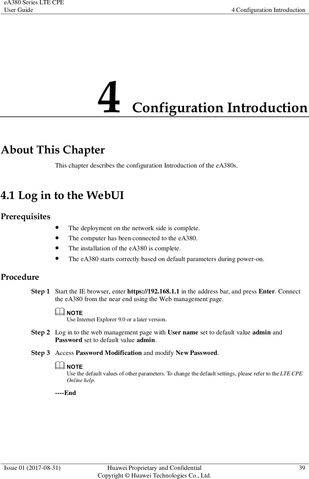 eA380 Series LTE CPE User Guide 4 Configuration Introduction  Issue 01 (2017-08-31) Huawei Proprietary and Confidential                                     Copyright © Huawei Technologies Co., Ltd. 39  4 Configuration Introduction About This Chapter This chapter describes the configuration Introduction of the eA380s. 4.1 Log in to the WebUI Prerequisites  The deployment on the network side is complete.  The computer has been connected to the eA380.  The installation of the eA380 is complete.  The eA380 starts correctly based on default parameters during power-on. Procedure Step 1 Start the IE browser, enter https://192.168.1.1 in the address bar, and press Enter. Connect the eA380 from the near end using the Web management page.  Use Internet Explorer 9.0 or a later version. Step 2 Log in to the web management page with User name set to default value admin and Password set to default value admin. Step 3 Access Password Modification and modify New Password.  Use the default values of other parameters. To change the default settings, please refer to the LTE CPE Online help.   ----End 