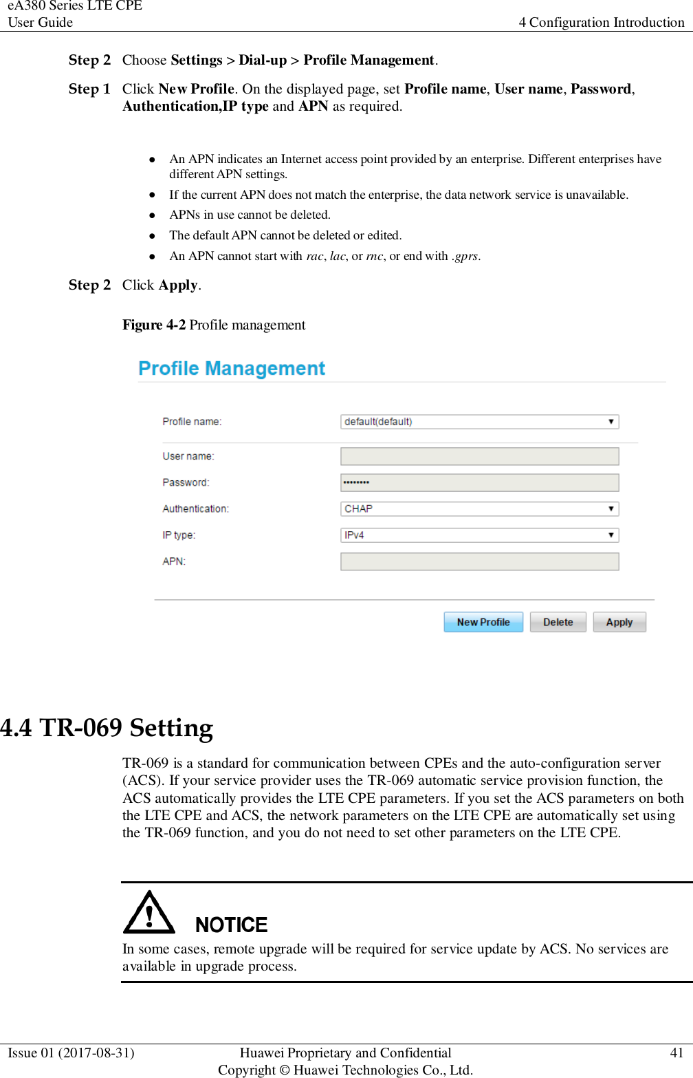 eA380 Series LTE CPE User Guide 4 Configuration Introduction  Issue 01 (2017-08-31) Huawei Proprietary and Confidential                                     Copyright © Huawei Technologies Co., Ltd. 41  Step 2 Choose Settings &gt; Dial-up &gt; Profile Management. Step 1 Click New Profile. On the displayed page, set Profile name, User name, Password, Authentication,IP type and APN as required. NOTE  An APN indicates an Internet access point provided by an enterprise. Different enterprises have different APN settings.  If the current APN does not match the enterprise, the data network service is unavailable.  APNs in use cannot be deleted.  The default APN cannot be deleted or edited.  An APN cannot start with rac, lac, or rnc, or end with .gprs. Step 2 Click Apply. Figure 4-2 Profile management  4.4 TR-069 Setting TR-069 is a standard for communication between CPEs and the auto-configuration server (ACS). If your service provider uses the TR-069 automatic service provision function, the ACS automatically provides the LTE CPE parameters. If you set the ACS parameters on both the LTE CPE and ACS, the network parameters on the LTE CPE are automatically set using the TR-069 function, and you do not need to set other parameters on the LTE CPE.   In some cases, remote upgrade will be required for service update by ACS. No services are available in upgrade process.  