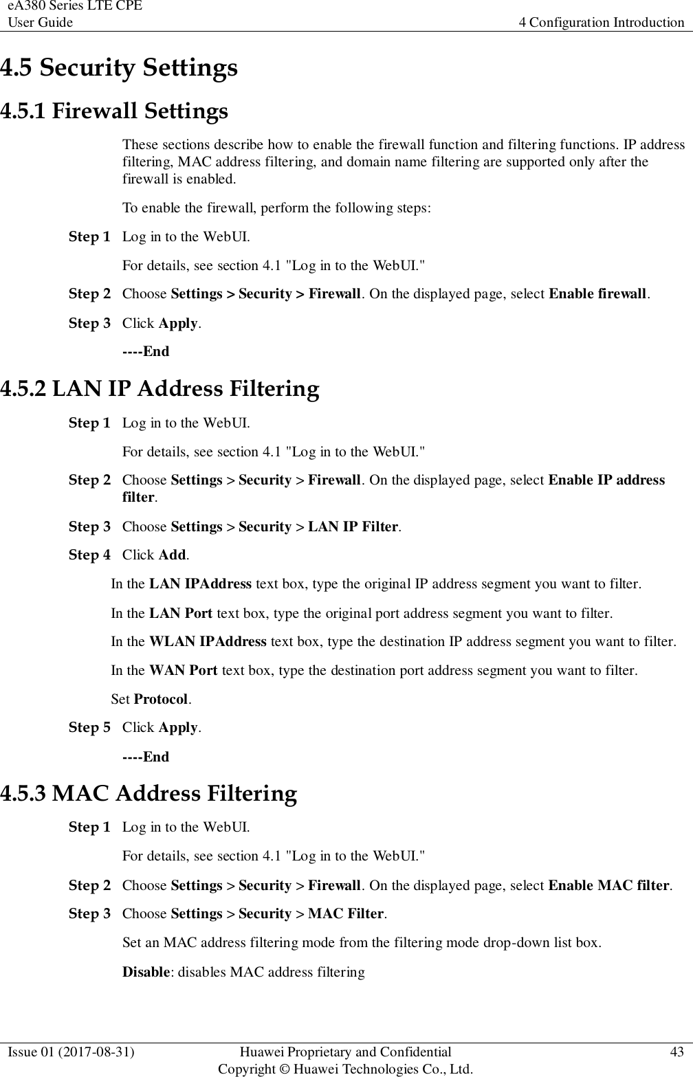 eA380 Series LTE CPE User Guide 4 Configuration Introduction  Issue 01 (2017-08-31) Huawei Proprietary and Confidential                                     Copyright © Huawei Technologies Co., Ltd. 43  4.5 Security Settings 4.5.1 Firewall Settings These sections describe how to enable the firewall function and filtering functions. IP address filtering, MAC address filtering, and domain name filtering are supported only after the firewall is enabled.   To enable the firewall, perform the following steps:   Step 1 Log in to the WebUI. For details, see section 4.1 &quot;Log in to the WebUI.&quot; Step 2 Choose Settings &gt; Security &gt; Firewall. On the displayed page, select Enable firewall.   Step 3 Click Apply. ----End 4.5.2 LAN IP Address Filtering Step 1 Log in to the WebUI. For details, see section 4.1 &quot;Log in to the WebUI.&quot; Step 2 Choose Settings &gt; Security &gt; Firewall. On the displayed page, select Enable IP address filter.   Step 3 Choose Settings &gt; Security &gt; LAN IP Filter. Step 4 Click Add. In the LAN IPAddress text box, type the original IP address segment you want to filter. In the LAN Port text box, type the original port address segment you want to filter. In the WLAN IPAddress text box, type the destination IP address segment you want to filter. In the WAN Port text box, type the destination port address segment you want to filter. Set Protocol. Step 5 Click Apply. ----End 4.5.3 MAC Address Filtering Step 1 Log in to the WebUI. For details, see section 4.1 &quot;Log in to the WebUI.&quot; Step 2 Choose Settings &gt; Security &gt; Firewall. On the displayed page, select Enable MAC filter. Step 3 Choose Settings &gt; Security &gt; MAC Filter.   Set an MAC address filtering mode from the filtering mode drop-down list box. Disable: disables MAC address filtering   
