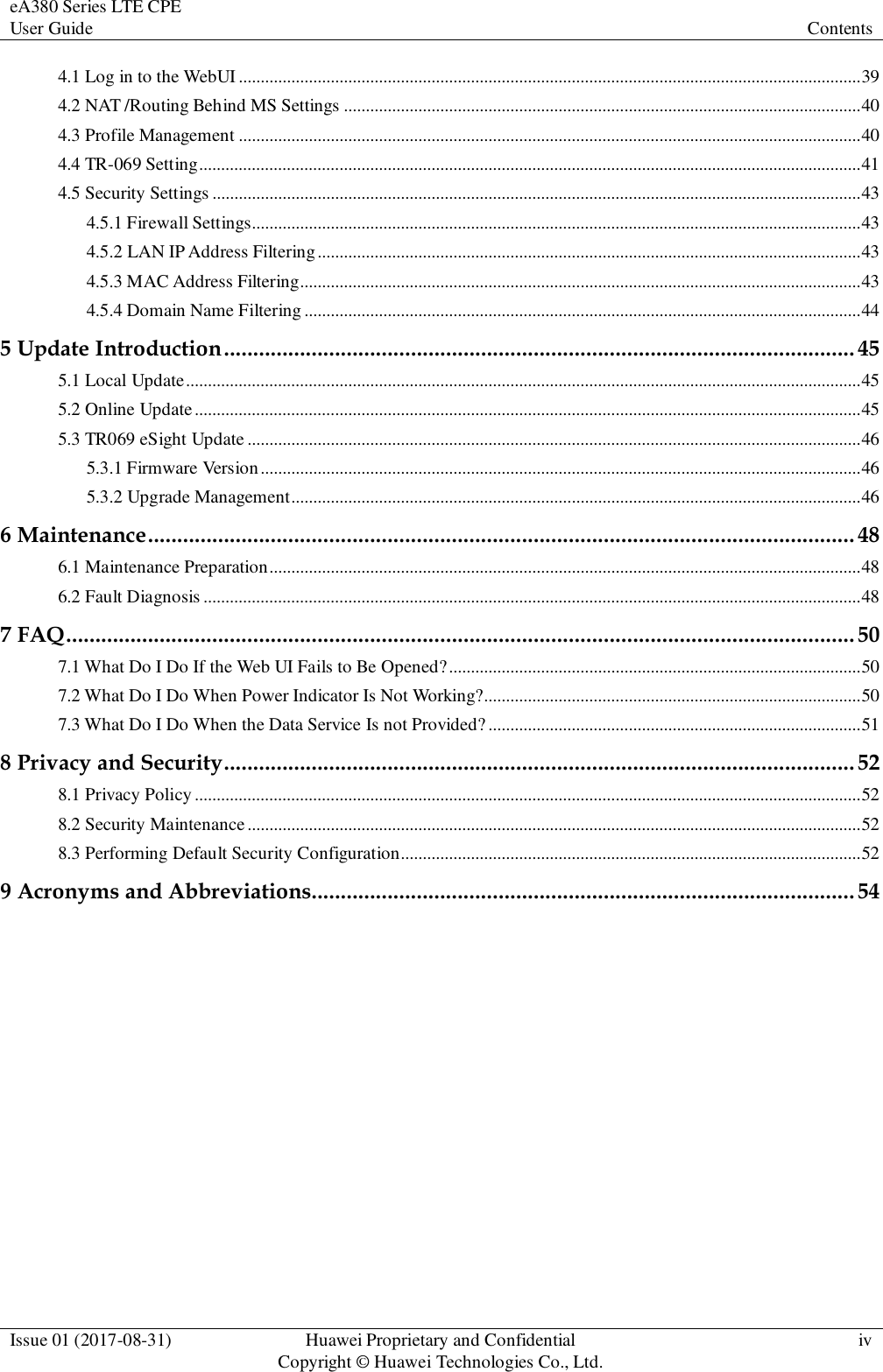 eA380 Series LTE CPE User Guide  Contents  Issue 01 (2017-08-31)  Huawei Proprietary and Confidential                                     Copyright © Huawei Technologies Co., Ltd.  iv  4.1 Log in to the WebUI .............................................................................................................................................. 39 4.2 NAT /Routing Behind MS Settings ...................................................................................................................... 40 4.3 Profile Management .............................................................................................................................................. 40 4.4 TR-069 Setting ....................................................................................................................................................... 41 4.5 Security Settings .................................................................................................................................................... 43 4.5.1 Firewall Settings........................................................................................................................................... 43 4.5.2 LAN IP Address Filtering ............................................................................................................................ 43 4.5.3 MAC Address Filtering................................................................................................................................ 43 4.5.4 Domain Name Filtering ............................................................................................................................... 44 5 Update Introduction ............................................................................................................ 45 5.1 Local Update .......................................................................................................................................................... 45 5.2 Online Update ........................................................................................................................................................ 45 5.3 TR069 eSight Update ............................................................................................................................................ 46 5.3.1 Firmware Version ......................................................................................................................................... 46 5.3.2 Upgrade Management .................................................................................................................................. 46 6 Maintenance ......................................................................................................................... 48 6.1 Maintenance Preparation ....................................................................................................................................... 48 6.2 Fault Diagnosis ...................................................................................................................................................... 48 7 FAQ ....................................................................................................................................... 50 7.1 What Do I Do If the Web UI Fails to Be Opened? .............................................................................................. 50 7.2 What Do I Do When Power Indicator Is Not Working?...................................................................................... 50 7.3 What Do I Do When the Data Service Is not Provided? ..................................................................................... 51 8 Privacy and Security ............................................................................................................ 52 8.1 Privacy Policy ........................................................................................................................................................ 52 8.2 Security Maintenance ............................................................................................................................................ 52 8.3 Performing Default Security Configuration......................................................................................................... 52 9 Acronyms and Abbreviations............................................................................................. 54 
