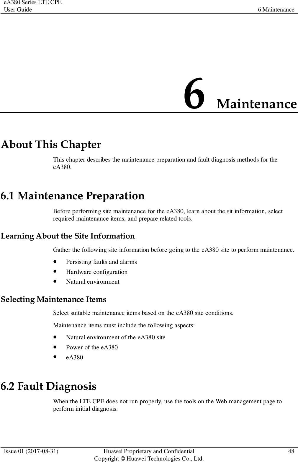 eA380 Series LTE CPE User Guide 6 Maintenance  Issue 01 (2017-08-31) Huawei Proprietary and Confidential                                     Copyright © Huawei Technologies Co., Ltd. 48  6 Maintenance About This Chapter This chapter describes the maintenance preparation and fault diagnosis methods for the eA380. 6.1 Maintenance Preparation Before performing site maintenance for the eA380, learn about the sit information, select required maintenance items, and prepare related tools. Learning About the Site Information Gather the following site information before going to the eA380 site to perform maintenance.    Persisting faults and alarms  Hardware configuration  Natural environment Selecting Maintenance Items Select suitable maintenance items based on the eA380 site conditions.   Maintenance items must include the following aspects:  Natural environment of the eA380 site  Power of the eA380  eA380 6.2 Fault Diagnosis When the LTE CPE does not run properly, use the tools on the Web management page to perform initial diagnosis. 
