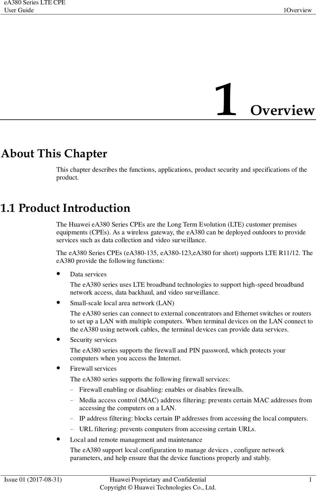 eA380 Series LTE CPE User Guide  1Overview  Issue 01 (2017-08-31)  Huawei Proprietary and Confidential                                     Copyright © Huawei Technologies Co., Ltd.  1  1 Overview About This Chapter This chapter describes the functions, applications, product security and specifications of the product. 1.1 Product Introduction The Huawei eA380 Series CPEs are the Long Term Evolution (LTE) customer premises equipments (CPEs). As a wireless gateway, the eA380 can be deployed outdoors to provide services such as data collection and video surveillance.   The eA380 Series CPEs (eA380-135, eA380-123,eA380 for short) supports LTE R11/12. The eA380 provide the following functions:  Data services The eA380 series uses LTE broadband technologies to support high-speed broadband network access, data backhaul, and video surveillance.  Small-scale local area network (LAN) The eA380 series can connect to external concentrators and Ethernet switches or routers to set up a LAN with multiple computers. When terminal devices on the LAN connect to the eA380 using network cables, the terminal devices can provide data services.    Security services The eA380 series supports the firewall and PIN password, which protects your computers when you access the Internet.  Firewall services The eA380 series supports the following firewall services: − Firewall enabling or disabling: enables or disables firewalls. − Media access control (MAC) address filtering: prevents certain MAC addresses from accessing the computers on a LAN. − IP address filtering: blocks certain IP addresses from accessing the local computers. − URL filtering: prevents computers from accessing certain URLs.  Local and remote management and maintenance The eA380 support local configuration to manage devices , configure network parameters, and help ensure that the device functions properly and stably. 