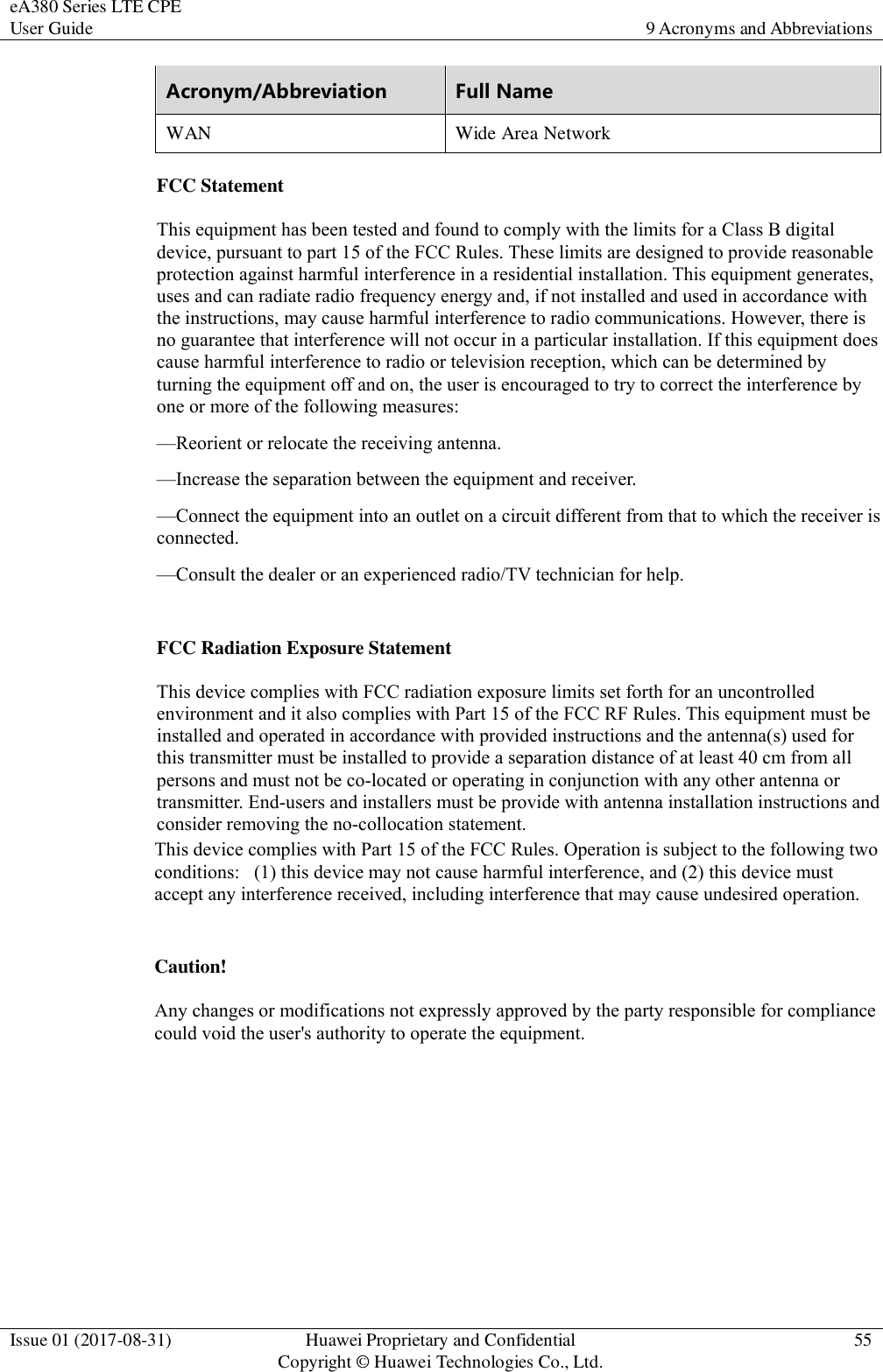 eA380 Series LTE CPE User Guide  9 Acronyms and Abbreviations  Issue 01 (2017-08-31)  Huawei Proprietary and Confidential                                     Copyright © Huawei Technologies Co., Ltd.  55  Acronym/Abbreviation Full Name WAN  Wide Area Network   FCC Statement This equipment has been tested and found to comply with the limits for a Class B digital device, pursuant to part 15 of the FCC Rules. These limits are designed to provide reasonable protection against harmful interference in a residential installation. This equipment generates, uses and can radiate radio frequency energy and, if not installed and used in accordance with the instructions, may cause harmful interference to radio communications. However, there is no guarantee that interference will not occur in a particular installation. If this equipment does cause harmful interference to radio or television reception, which can be determined by turning the equipment off and on, the user is encouraged to try to correct the interference by one or more of the following measures:   —Reorient or relocate the receiving antenna. —Increase the separation between the equipment and receiver.   —Connect the equipment into an outlet on a circuit different from that to which the receiver is connected.  —Consult the dealer or an experienced radio/TV technician for help.   FCC Radiation Exposure Statement   This device complies with FCC radiation exposure limits set forth for an uncontrolled environment and it also complies with Part 15 of the FCC RF Rules. This equipment must be installed and operated in accordance with provided instructions and the antenna(s) used for this transmitter must be installed to provide a separation distance of at least 40 cm from all persons and must not be co-located or operating in conjunction with any other antenna or transmitter. End-users and installers must be provide with antenna installation instructions and consider removing the no-collocation statement. This device complies with Part 15 of the FCC Rules. Operation is subject to the following two conditions:   (1) this device may not cause harmful interference, and (2) this device must accept any interference received, including interference that may cause undesired operation. Caution!    Any changes or modifications not expressly approved by the party responsible for compliance could void the user&apos;s authority to operate the equipment. 