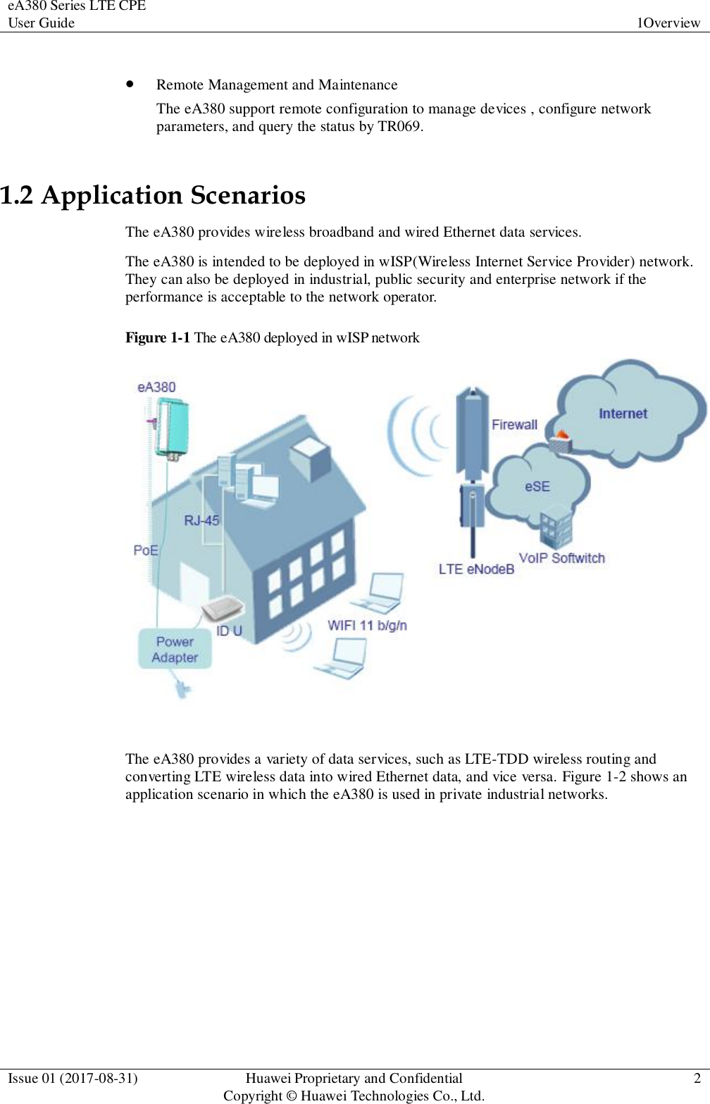 eA380 Series LTE CPE User Guide  1Overview  Issue 01 (2017-08-31)  Huawei Proprietary and Confidential                                     Copyright © Huawei Technologies Co., Ltd.  2    Remote Management and Maintenance The eA380 support remote configuration to manage devices , configure network parameters, and query the status by TR069. 1.2 Application Scenarios The eA380 provides wireless broadband and wired Ethernet data services. The eA380 is intended to be deployed in wISP(Wireless Internet Service Provider) network. They can also be deployed in industrial, public security and enterprise network if the performance is acceptable to the network operator. Figure 1-1 The eA380 deployed in wISP network   The eA380 provides a variety of data services, such as LTE-TDD wireless routing and converting LTE wireless data into wired Ethernet data, and vice versa. Figure 1-2 shows an application scenario in which the eA380 is used in private industrial networks.   