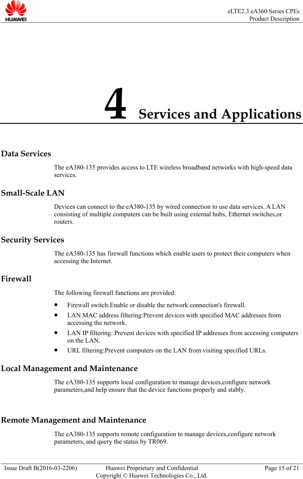  eLTE2.3 eA360 Series CPEsProduct Description Issue Draft B(2016-03-2206)  Huawei Proprietary and Confidential Copyright © Huawei Technologies Co., Ltd.Page 15 of 21 4 Services and Applications Data Services The eA380-135 provides access to LTE wireless broadband networks with high-speed data services.  Small-Scale LAN Devices can connect to the eA380-135 by wired connection to use data services. A LAN consisting of multiple computers can be built using external hubs, Ethernet switches,or routers. Security Services The eA380-135 has firewall functions which enable users to protect their computers when accessing the Internet. Firewall The following firewall functions are provided:    Firewall switch:Enable or disable the network connection&apos;s firewall.  LAN MAC address filtering:Prevent devices with specified MAC addresses from accessing the network.  LAN IP filtering: Prevent devices with specified IP addresses from accessing computers on the LAN.  URL filtering:Prevent computers on the LAN from visiting specified URLs. Local Management and Maintenance The eA380-135 supports local configuration to manage devices,configure network parameters,and help ensure that the device functions properly and stably.  Remote Management and Maintenance The eA380-135 supports remote configuration to manage devices,configure network parameters, and query the status by TR069. 