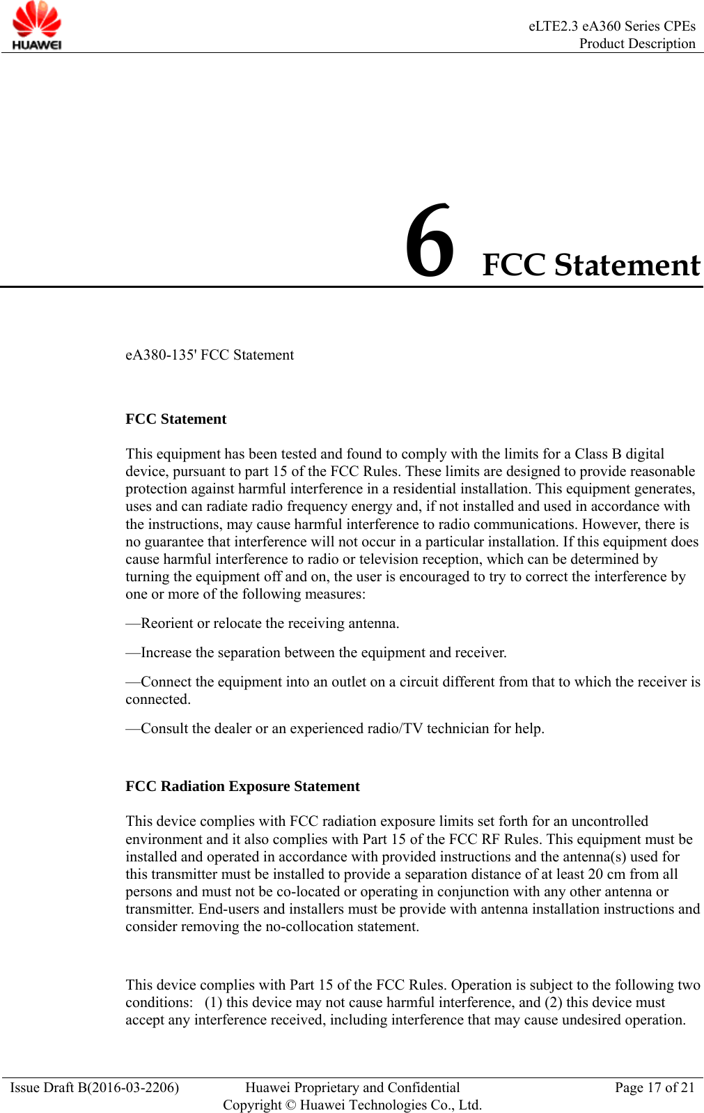  eLTE2.3 eA360 Series CPEsProduct Description Issue Draft B(2016-03-2206)  Huawei Proprietary and Confidential Copyright © Huawei Technologies Co., Ltd.Page 17 of 21 6 FCC Statement eA380-135&apos; FCC Statement  FCC Statement This equipment has been tested and found to comply with the limits for a Class B digital device, pursuant to part 15 of the FCC Rules. These limits are designed to provide reasonable protection against harmful interference in a residential installation. This equipment generates, uses and can radiate radio frequency energy and, if not installed and used in accordance with the instructions, may cause harmful interference to radio communications. However, there is no guarantee that interference will not occur in a particular installation. If this equipment does cause harmful interference to radio or television reception, which can be determined by turning the equipment off and on, the user is encouraged to try to correct the interference by one or more of the following measures:   —Reorient or relocate the receiving antenna. —Increase the separation between the equipment and receiver.   —Connect the equipment into an outlet on a circuit different from that to which the receiver is connected.  —Consult the dealer or an experienced radio/TV technician for help.    FCC Radiation Exposure Statement   This device complies with FCC radiation exposure limits set forth for an uncontrolled environment and it also complies with Part 15 of the FCC RF Rules. This equipment must be installed and operated in accordance with provided instructions and the antenna(s) used for this transmitter must be installed to provide a separation distance of at least 20 cm from all persons and must not be co-located or operating in conjunction with any other antenna or transmitter. End-users and installers must be provide with antenna installation instructions and consider removing the no-collocation statement.  This device complies with Part 15 of the FCC Rules. Operation is subject to the following two conditions:   (1) this device may not cause harmful interference, and (2) this device must accept any interference received, including interference that may cause undesired operation. 