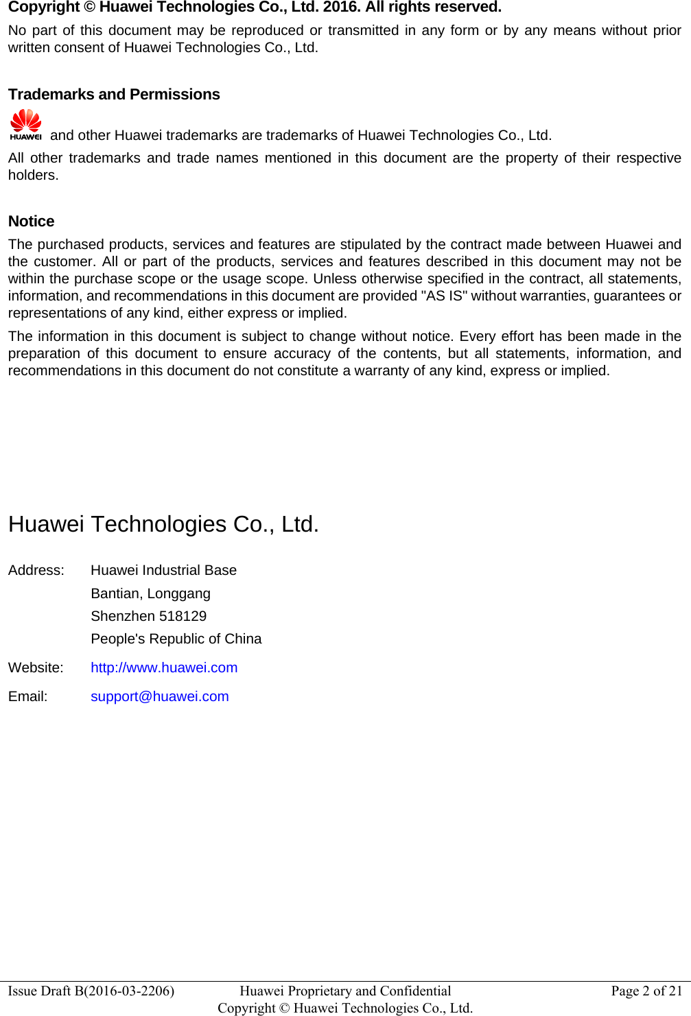  Issue Draft B(2016-03-2206)  Huawei Proprietary and Confidential Copyright © Huawei Technologies Co., Ltd.Page 2 of 21 Copyright © Huawei Technologies Co., Ltd. 2016. All rights reserved. No part of this document may be reproduced or transmitted in any form or by any means without prior written consent of Huawei Technologies Co., Ltd.  Trademarks and Permissions   and other Huawei trademarks are trademarks of Huawei Technologies Co., Ltd. All other trademarks and trade names mentioned in this document are the property of their respective holders.  Notice The purchased products, services and features are stipulated by the contract made between Huawei and the customer. All or part of the products, services and features described in this document may not be within the purchase scope or the usage scope. Unless otherwise specified in the contract, all statements, information, and recommendations in this document are provided &quot;AS IS&quot; without warranties, guarantees or representations of any kind, either express or implied. The information in this document is subject to change without notice. Every effort has been made in the preparation of this document to ensure accuracy of the contents, but all statements, information, and recommendations in this document do not constitute a warranty of any kind, express or implied.     Huawei Technologies Co., Ltd. Address:  Huawei Industrial Base Bantian, Longgang Shenzhen 518129 People&apos;s Republic of China Website:  http://www.huawei.com Email:  support@huawei.com          