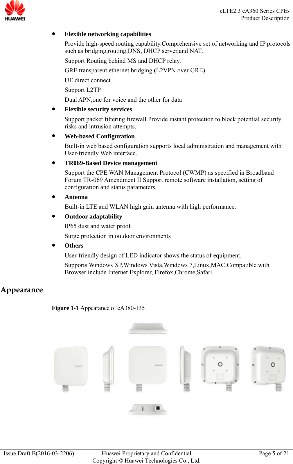  eLTE2.3 eA360 Series CPEsProduct Description Issue Draft B(2016-03-2206)  Huawei Proprietary and Confidential Copyright © Huawei Technologies Co., Ltd.Page 5 of 21  Flexible networking capabilities Provide high-speed routing capability.Comprehensive set of networking and IP protocols such as bridging,routing,DNS, DHCP server,and NAT. Support Routing behind MS and DHCP relay. GRE transparent ethernet bridging (L2VPN over GRE). UE direct connect. Support L2TP Dual APN,one for voice and the other for data  Flexible security services Support packet filtering firewall.Provide instant protection to block potential security risks and intrusion attempts.  Web-based Configuration Built-in web based configuration supports local administration and management with User-friendly Web interface.  TR069-Based Device management Support the CPE WAN Management Protocol (CWMP) as specified in Broadband Forum TR-069 Amendment II.Support remote software installation, setting of configuration and status parameters.  Antenna Built-in LTE and WLAN high gain antenna with high performance.  Outdoor adaptability IP65 dust and water proof Surge protection in outdoor environments  Others User-friendly design of LED indicator shows the status of equipment. Supports Windows XP,Windows Vista,Windows 7,Linux,MAC.Compatible with Browser include Internet Explorer, Firefox,Chrome,Safari. Appearance Figure 1-1 Appearance of eA380-135  