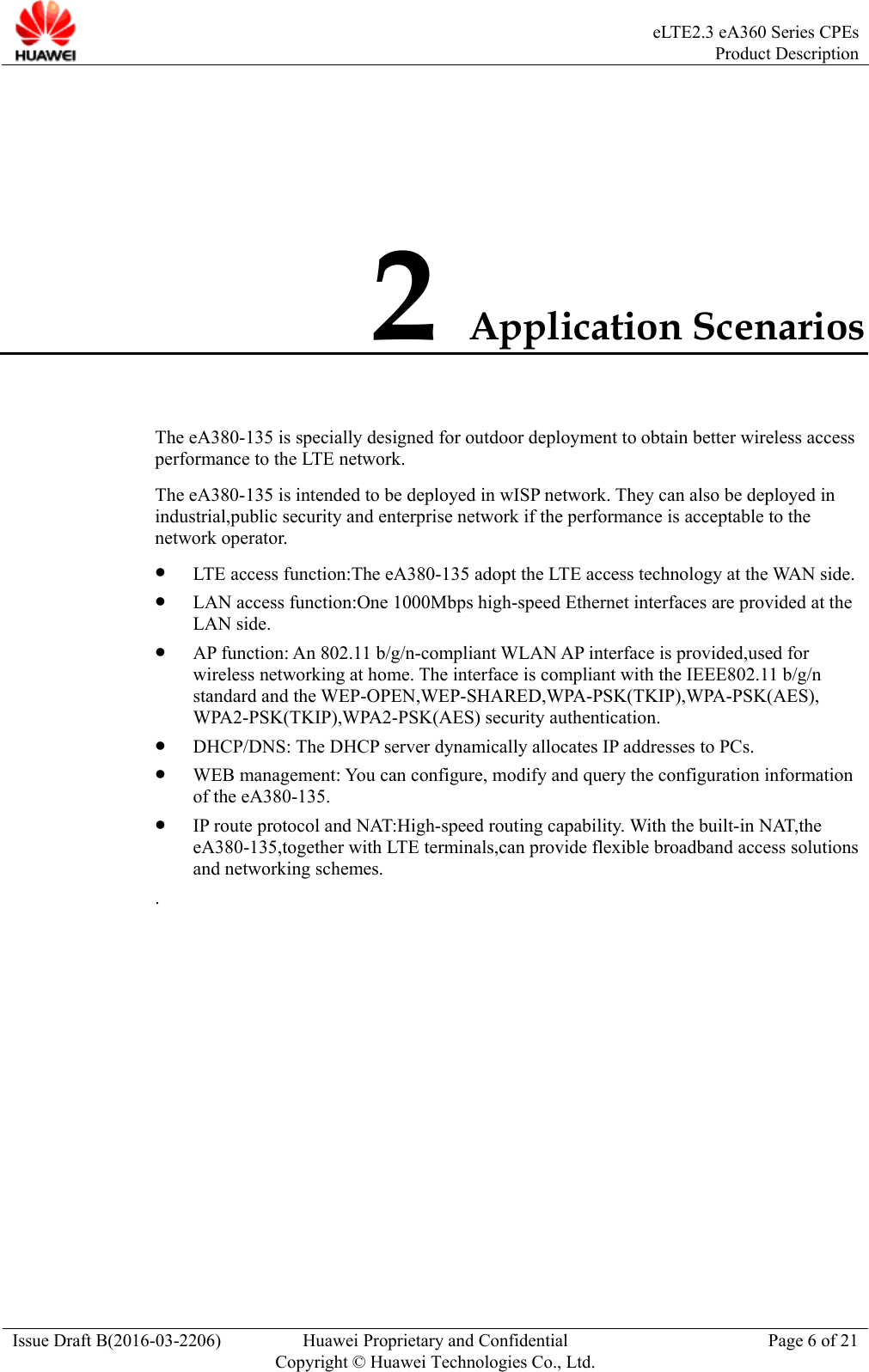  eLTE2.3 eA360 Series CPEsProduct Description Issue Draft B(2016-03-2206)  Huawei Proprietary and Confidential Copyright © Huawei Technologies Co., Ltd.Page 6 of 21 2 Application Scenarios The eA380-135 is specially designed for outdoor deployment to obtain better wireless access performance to the LTE network.   The eA380-135 is intended to be deployed in wISP network. They can also be deployed in industrial,public security and enterprise network if the performance is acceptable to the network operator.  LTE access function:The eA380-135 adopt the LTE access technology at the WAN side.  LAN access function:One 1000Mbps high-speed Ethernet interfaces are provided at the LAN side.  AP function: An 802.11 b/g/n-compliant WLAN AP interface is provided,used for wireless networking at home. The interface is compliant with the IEEE802.11 b/g/n standard and the WEP-OPEN,WEP-SHARED,WPA-PSK(TKIP),WPA-PSK(AES), WPA2-PSK(TKIP),WPA2-PSK(AES) security authentication.  DHCP/DNS: The DHCP server dynamically allocates IP addresses to PCs.  WEB management: You can configure, modify and query the configuration information of the eA380-135.  IP route protocol and NAT:High-speed routing capability. With the built-in NAT,the eA380-135,together with LTE terminals,can provide flexible broadband access solutions and networking schemes. . 
