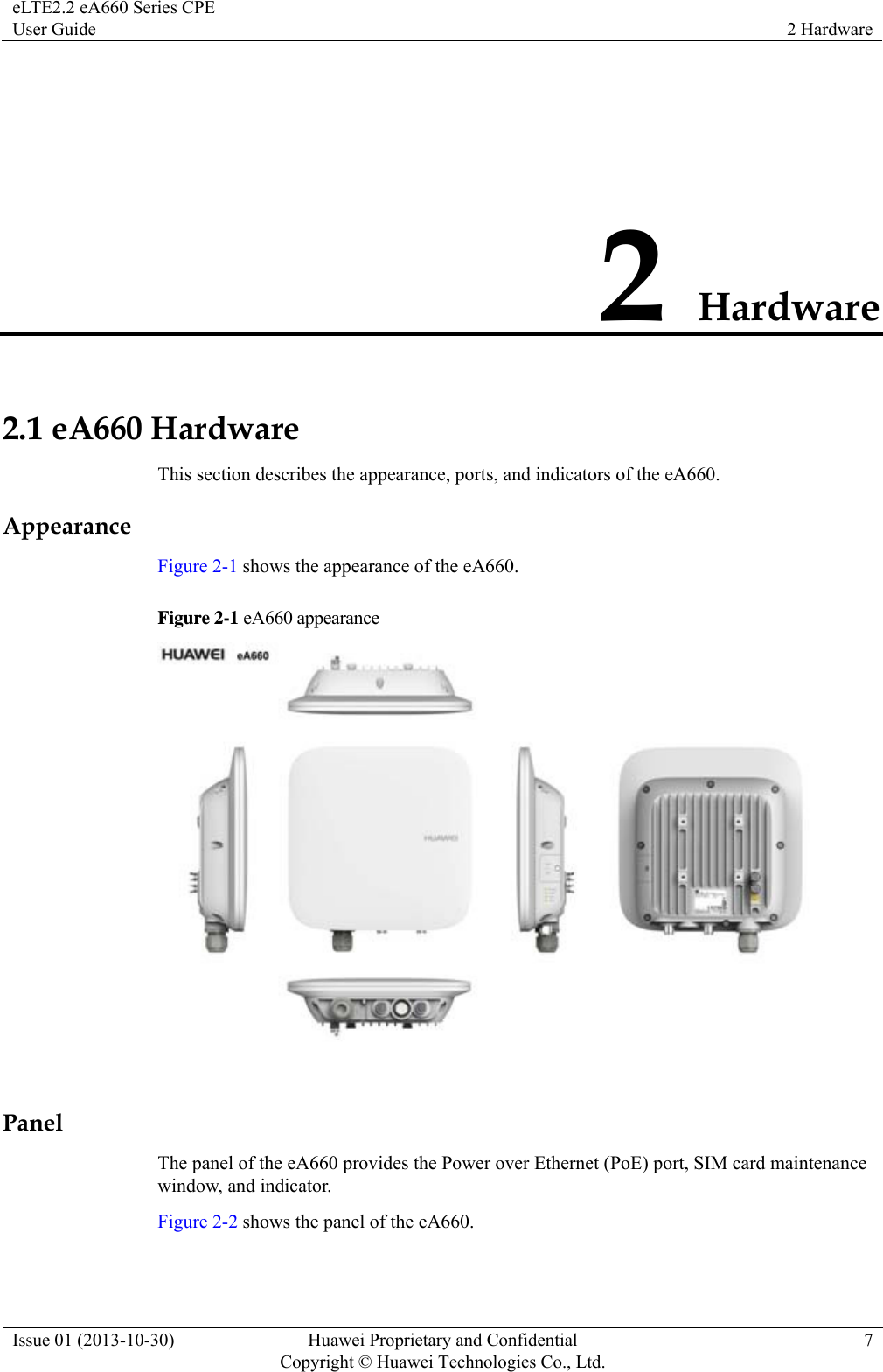 eLTE2.2 eA660 Series CPE User Guide  2 Hardware Issue 01 (2013-10-30)  Huawei Proprietary and Confidential         Copyright © Huawei Technologies Co., Ltd.7 2 Hardware 2.1 eA660 Hardware This section describes the appearance, ports, and indicators of the eA660. Appearance Figure 2-1 shows the appearance of the eA660. Figure 2-1 eA660 appearance   Panel The panel of the eA660 provides the Power over Ethernet (PoE) port, SIM card maintenance window, and indicator. Figure 2-2 shows the panel of the eA660. 