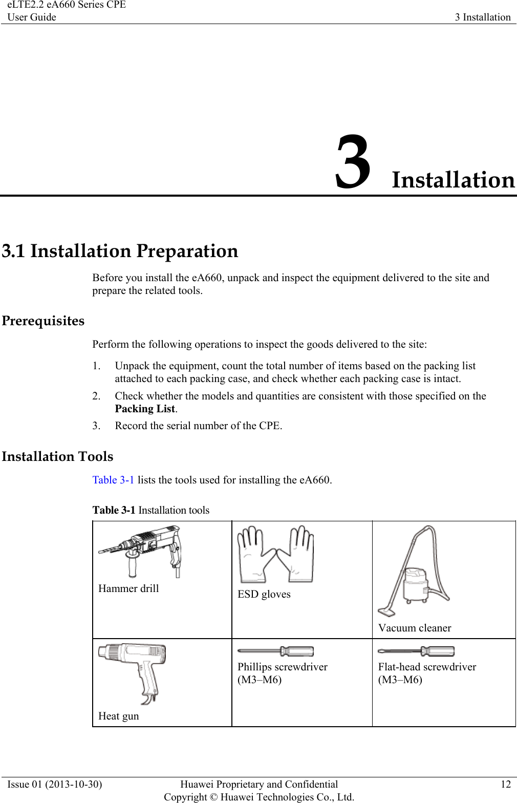 eLTE2.2 eA660 Series CPE User Guide  3 Installation Issue 01 (2013-10-30)  Huawei Proprietary and Confidential         Copyright © Huawei Technologies Co., Ltd.12 3 Installation 3.1 Installation Preparation Before you install the eA660, unpack and inspect the equipment delivered to the site and prepare the related tools. Prerequisites Perform the following operations to inspect the goods delivered to the site: 1. Unpack the equipment, count the total number of items based on the packing list attached to each packing case, and check whether each packing case is intact.   2. Check whether the models and quantities are consistent with those specified on the Packing List. 3. Record the serial number of the CPE.   Installation Tools Table 3-1 lists the tools used for installing the eA660. Table 3-1 Installation tools  Hammer drill   ESD gloves  Vacuum cleaner  Heat gun  Phillips screwdriver (M3–M6)  Flat-head screwdriver (M3–M6) 