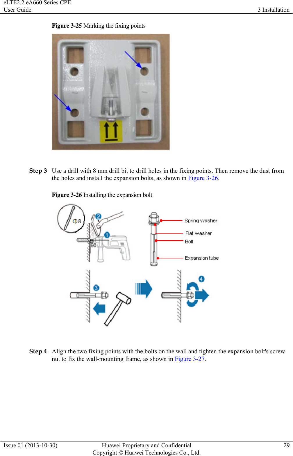 eLTE2.2 eA660 Series CPE User Guide  3 Installation Issue 01 (2013-10-30)  Huawei Proprietary and Confidential         Copyright © Huawei Technologies Co., Ltd.29 Figure 3-25 Marking the fixing points   Step 3 Use a drill with 8 mm drill bit to drill holes in the fixing points. Then remove the dust from the holes and install the expansion bolts, as shown in Figure 3-26. Figure 3-26 Installing the expansion bolt   Step 4 Align the two fixing points with the bolts on the wall and tighten the expansion bolt&apos;s screw nut to fix the wall-mounting frame, as shown in Figure 3-27. 