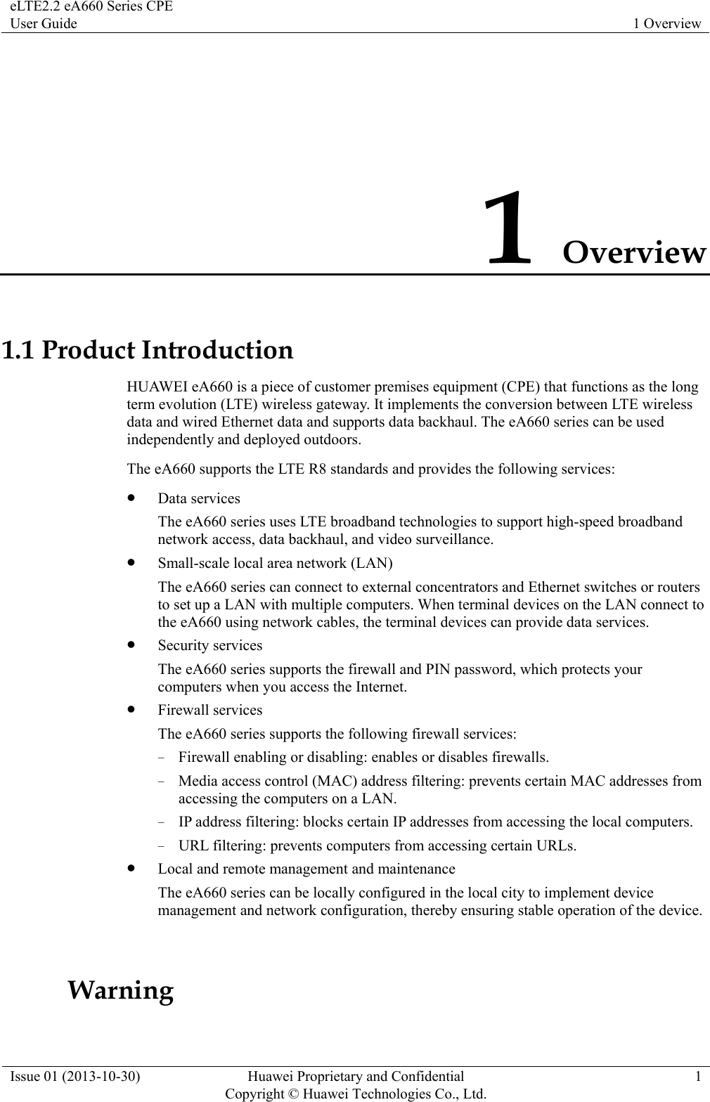eLTE2.2 eA660 Series CPE User Guide  1 Overview Issue 01 (2013-10-30)  Huawei Proprietary and Confidential         Copyright © Huawei Technologies Co., Ltd.1 1 Overview 1.1 Product Introduction HUAWEI eA660 is a piece of customer premises equipment (CPE) that functions as the long term evolution (LTE) wireless gateway. It implements the conversion between LTE wireless data and wired Ethernet data and supports data backhaul. The eA660 series can be used independently and deployed outdoors.   The eA660 supports the LTE R8 standards and provides the following services: z Data services The eA660 series uses LTE broadband technologies to support high-speed broadband network access, data backhaul, and video surveillance. z Small-scale local area network (LAN) The eA660 series can connect to external concentrators and Ethernet switches or routers to set up a LAN with multiple computers. When terminal devices on the LAN connect to the eA660 using network cables, the terminal devices can provide data services.   z Security services The eA660 series supports the firewall and PIN password, which protects your computers when you access the Internet. z Firewall services The eA660 series supports the following firewall services: − Firewall enabling or disabling: enables or disables firewalls. − Media access control (MAC) address filtering: prevents certain MAC addresses from accessing the computers on a LAN. − IP address filtering: blocks certain IP addresses from accessing the local computers. − URL filtering: prevents computers from accessing certain URLs. z Local and remote management and maintenance The eA660 series can be locally configured in the local city to implement device management and network configuration, thereby ensuring stable operation of the device.       Warning 