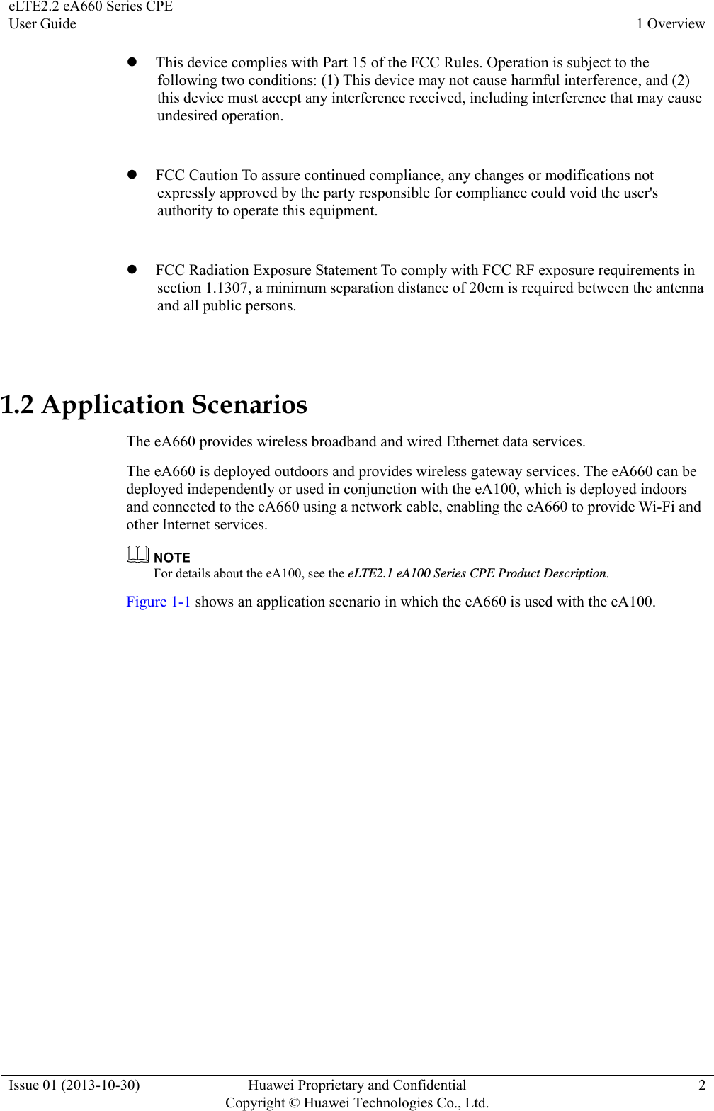 eLTE2.2 eA660 Series CPE User Guide  1 Overview Issue 01 (2013-10-30)  Huawei Proprietary and Confidential         Copyright © Huawei Technologies Co., Ltd.2 z This device complies with Part 15 of the FCC Rules. Operation is subject to the following two conditions: (1) This device may not cause harmful interference, and (2) this device must accept any interference received, including interference that may cause undesired operation.    z FCC Caution To assure continued compliance, any changes or modifications not expressly approved by the party responsible for compliance could void the user&apos;s authority to operate this equipment.  z FCC Radiation Exposure Statement To comply with FCC RF exposure requirements in section 1.1307, a minimum separation distance of 20cm is required between the antenna and all public persons.  1.2 Application Scenarios The eA660 provides wireless broadband and wired Ethernet data services. The eA660 is deployed outdoors and provides wireless gateway services. The eA660 can be deployed independently or used in conjunction with the eA100, which is deployed indoors and connected to the eA660 using a network cable, enabling the eA660 to provide Wi-Fi and other Internet services.    For details about the eA100, see the eLTE2.1 eA100 Series CPE Product Description. Figure 1-1 shows an application scenario in which the eA660 is used with the eA100. 