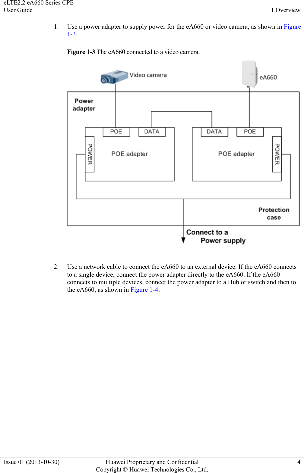 eLTE2.2 eA660 Series CPE User Guide  1 Overview Issue 01 (2013-10-30)  Huawei Proprietary and Confidential         Copyright © Huawei Technologies Co., Ltd.4 1. Use a power adapter to supply power for the eA660 or video camera, as shown in Figure 1-3. Figure 1-3 The eA660 connected to a video camera.   2. Use a network cable to connect the eA660 to an external device. If the eA660 connects to a single device, connect the power adapter directly to the eA660. If the eA660 connects to multiple devices, connect the power adapter to a Hub or switch and then to the eA660, as shown in Figure 1-4.  