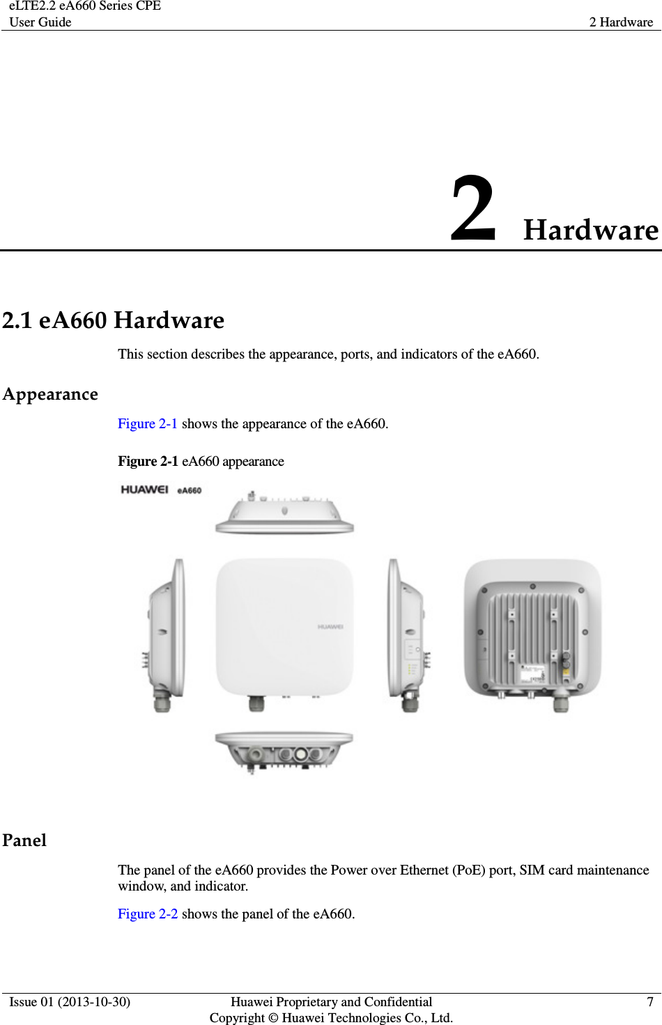 eLTE2.2 eA660 Series CPE User Guide  2 Hardware  Issue 01 (2013-10-30)  Huawei Proprietary and Confidential                                     Copyright © Huawei Technologies Co., Ltd. 7  2 Hardware 2.1 eA660 Hardware This section describes the appearance, ports, and indicators of the eA660. Appearance Figure 2-1 shows the appearance of the eA660. Figure 2-1 eA660 appearance   Panel The panel of the eA660 provides the Power over Ethernet (PoE) port, SIM card maintenance window, and indicator. Figure 2-2 shows the panel of the eA660. 