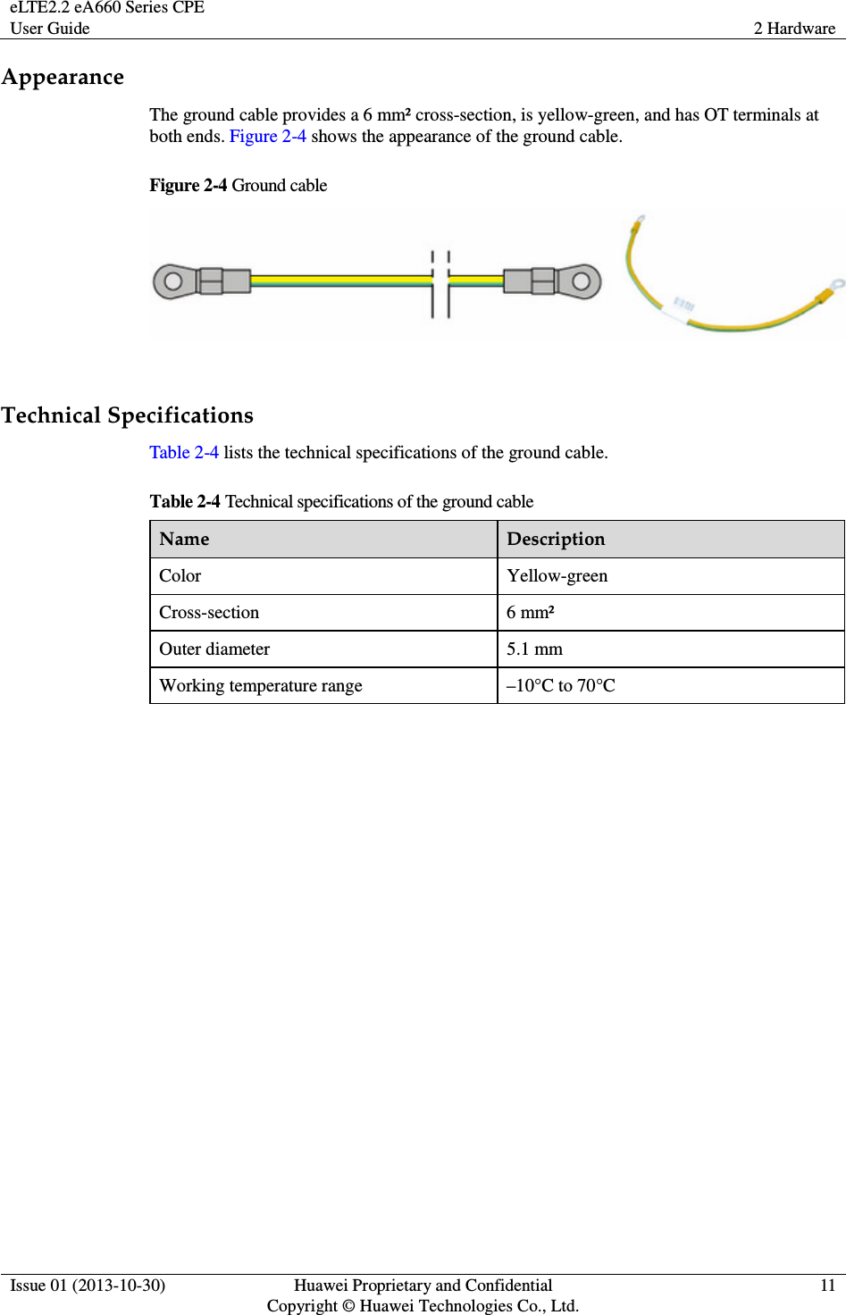 eLTE2.2 eA660 Series CPE User Guide  2 Hardware  Issue 01 (2013-10-30)  Huawei Proprietary and Confidential                                     Copyright © Huawei Technologies Co., Ltd. 11  Appearance The ground cable provides a 6 mm² cross-section, is yellow-green, and has OT terminals at both ends. Figure 2-4 shows the appearance of the ground cable. Figure 2-4 Ground cable   Technical Specifications Table 2-4 lists the technical specifications of the ground cable. Table 2-4 Technical specifications of the ground cable Name  Description Color  Yellow-green Cross-section  6 mm² Outer diameter  5.1 mm Working temperature range  –10°C to 70°C 