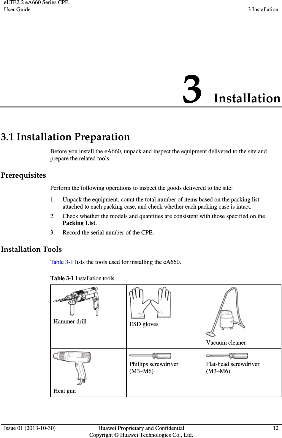 eLTE2.2 eA660 Series CPE User Guide  3 Installation  Issue 01 (2013-10-30)  Huawei Proprietary and Confidential                                     Copyright © Huawei Technologies Co., Ltd. 12  3 Installation 3.1 Installation Preparation Before you install the eA660, unpack and inspect the equipment delivered to the site and prepare the related tools. Prerequisites Perform the following operations to inspect the goods delivered to the site: 1. Unpack the equipment, count the total number of items based on the packing list attached to each packing case, and check whether each packing case is intact.   2. Check whether the models and quantities are consistent with those specified on the Packing List. 3. Record the serial number of the CPE.   Installation Tools Table 3-1 lists the tools used for installing the eA660. Table 3-1 Installation tools  Hammer drill   ESD gloves  Vacuum cleaner  Heat gun  Phillips screwdriver (M3–M6)  Flat-head screwdriver (M3–M6) 