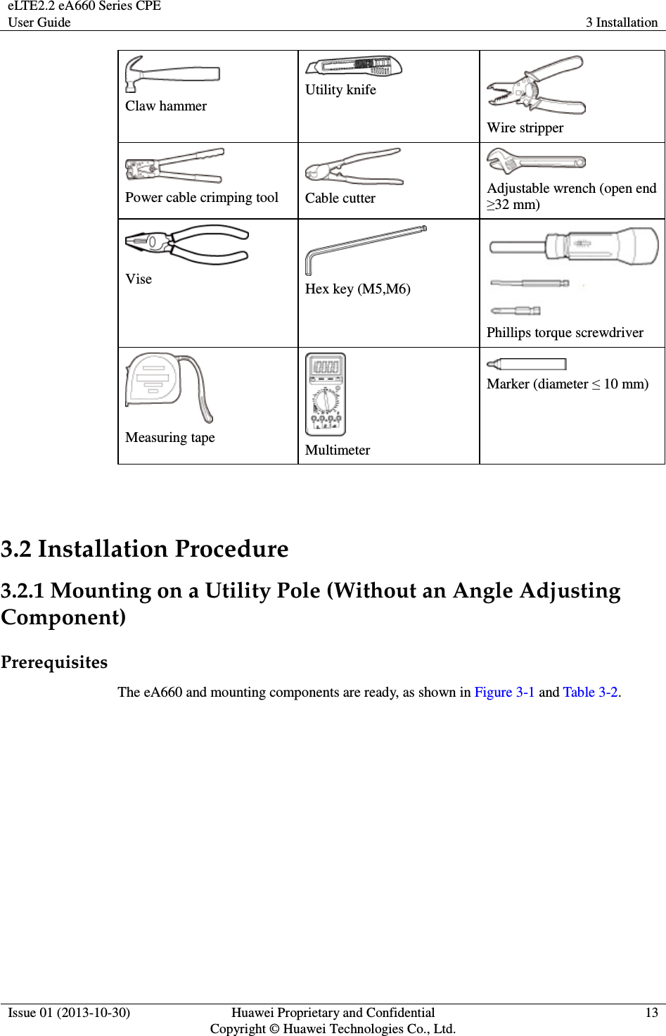 eLTE2.2 eA660 Series CPE User Guide  3 Installation  Issue 01 (2013-10-30)  Huawei Proprietary and Confidential                                     Copyright © Huawei Technologies Co., Ltd. 13   Claw hammer  Utility knife  Wire stripper  Power cable crimping tool  Cable cutter  Adjustable wrench (open end ≥32 mm)  Vise   Hex key (M5,M6)  Phillips torque screwdriver  Measuring tape   Multimeter  Marker (diameter ≤ 10 mm)  3.2 Installation Procedure 3.2.1 Mounting on a Utility Pole (Without an Angle Adjusting Component) Prerequisites The eA660 and mounting components are ready, as shown in Figure 3-1 and Table 3-2. 