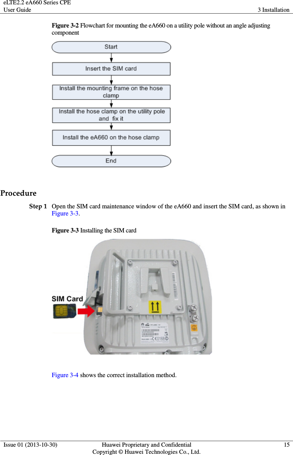 eLTE2.2 eA660 Series CPE User Guide  3 Installation  Issue 01 (2013-10-30)  Huawei Proprietary and Confidential                                     Copyright © Huawei Technologies Co., Ltd. 15  Figure 3-2 Flowchart for mounting the eA660 on a utility pole without an angle adjusting component   Procedure Step 1 Open the SIM card maintenance window of the eA660 and insert the SIM card, as shown in Figure 3-3. Figure 3-3 Installing the SIM card   Figure 3-4 shows the correct installation method. 