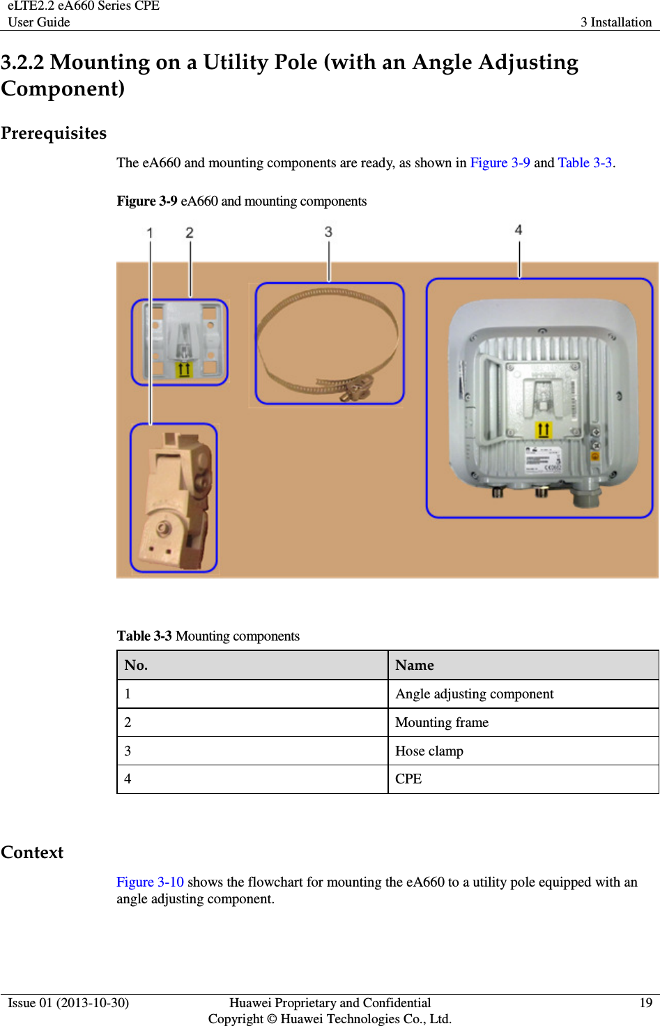 eLTE2.2 eA660 Series CPE User Guide  3 Installation  Issue 01 (2013-10-30)  Huawei Proprietary and Confidential                                     Copyright © Huawei Technologies Co., Ltd. 19  3.2.2 Mounting on a Utility Pole (with an Angle Adjusting Component) Prerequisites The eA660 and mounting components are ready, as shown in Figure 3-9 and Table 3-3. Figure 3-9 eA660 and mounting components   Table 3-3 Mounting components No.  Name 1  Angle adjusting component 2  Mounting frame 3  Hose clamp 4  CPE  Context Figure 3-10 shows the flowchart for mounting the eA660 to a utility pole equipped with an angle adjusting component. 