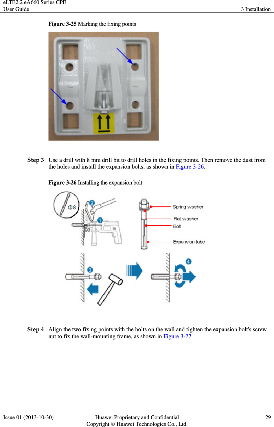 eLTE2.2 eA660 Series CPE User Guide  3 Installation  Issue 01 (2013-10-30)  Huawei Proprietary and Confidential                                     Copyright © Huawei Technologies Co., Ltd. 29  Figure 3-25 Marking the fixing points   Step 3 Use a drill with 8 mm drill bit to drill holes in the fixing points. Then remove the dust from the holes and install the expansion bolts, as shown in Figure 3-26. Figure 3-26 Installing the expansion bolt   Step 4 Align the two fixing points with the bolts on the wall and tighten the expansion bolt&apos;s screw nut to fix the wall-mounting frame, as shown in Figure 3-27. 