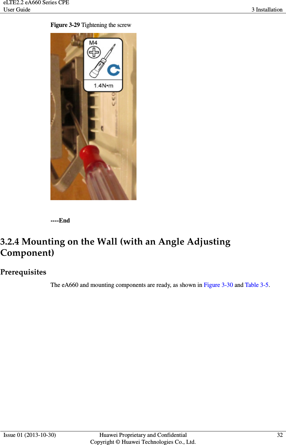eLTE2.2 eA660 Series CPE User Guide  3 Installation  Issue 01 (2013-10-30)  Huawei Proprietary and Confidential                                     Copyright © Huawei Technologies Co., Ltd. 32  Figure 3-29 Tightening the screw   ----End 3.2.4 Mounting on the Wall (with an Angle Adjusting Component) Prerequisites The eA660 and mounting components are ready, as shown in Figure 3-30 and Table 3-5. 