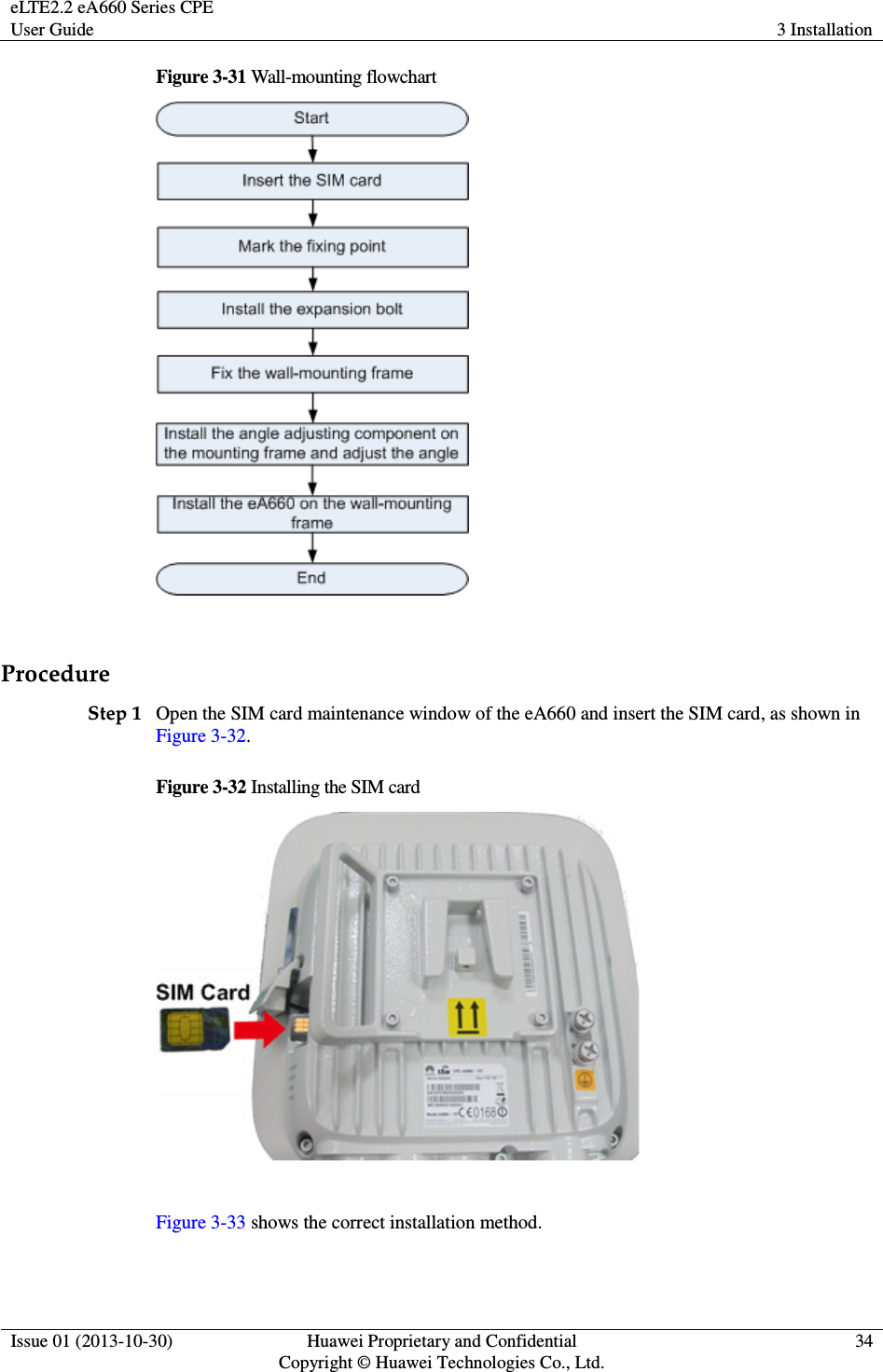 eLTE2.2 eA660 Series CPE User Guide  3 Installation  Issue 01 (2013-10-30)  Huawei Proprietary and Confidential                                     Copyright © Huawei Technologies Co., Ltd. 34  Figure 3-31 Wall-mounting flowchart   Procedure Step 1 Open the SIM card maintenance window of the eA660 and insert the SIM card, as shown in Figure 3-32. Figure 3-32 Installing the SIM card   Figure 3-33 shows the correct installation method. 
