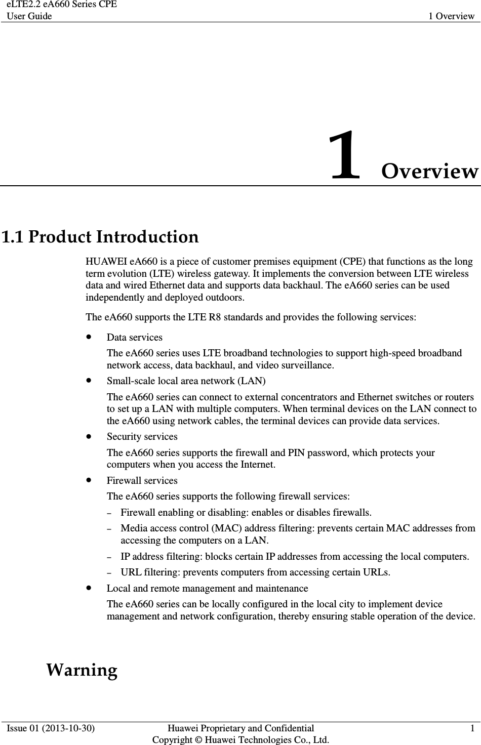 eLTE2.2 eA660 Series CPE User Guide  1 Overview  Issue 01 (2013-10-30)  Huawei Proprietary and Confidential                                     Copyright © Huawei Technologies Co., Ltd. 1  1 Overview 1.1 Product Introduction HUAWEI eA660 is a piece of customer premises equipment (CPE) that functions as the long term evolution (LTE) wireless gateway. It implements the conversion between LTE wireless data and wired Ethernet data and supports data backhaul. The eA660 series can be used independently and deployed outdoors.   The eA660 supports the LTE R8 standards and provides the following services:  Data services The eA660 series uses LTE broadband technologies to support high-speed broadband network access, data backhaul, and video surveillance.  Small-scale local area network (LAN) The eA660 series can connect to external concentrators and Ethernet switches or routers to set up a LAN with multiple computers. When terminal devices on the LAN connect to the eA660 using network cables, the terminal devices can provide data services.    Security services The eA660 series supports the firewall and PIN password, which protects your computers when you access the Internet.  Firewall services The eA660 series supports the following firewall services: − Firewall enabling or disabling: enables or disables firewalls. − Media access control (MAC) address filtering: prevents certain MAC addresses from accessing the computers on a LAN. − IP address filtering: blocks certain IP addresses from accessing the local computers. − URL filtering: prevents computers from accessing certain URLs.  Local and remote management and maintenance The eA660 series can be locally configured in the local city to implement device management and network configuration, thereby ensuring stable operation of the device.            Warning 