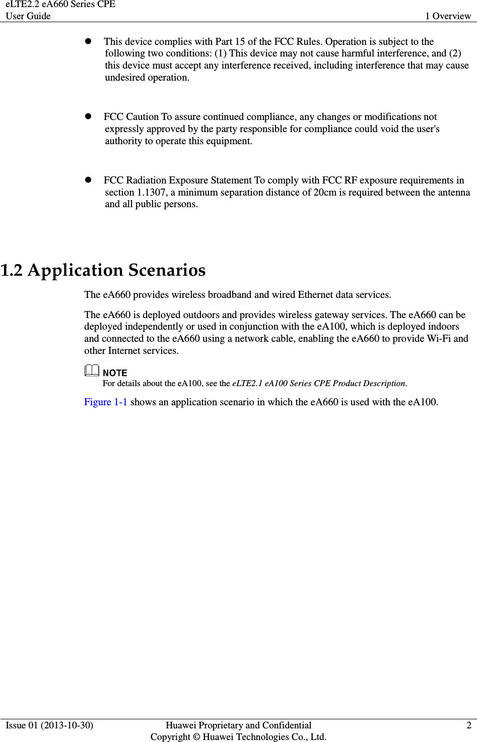 eLTE2.2 eA660 Series CPE User Guide  1 Overview  Issue 01 (2013-10-30)  Huawei Proprietary and Confidential                                     Copyright © Huawei Technologies Co., Ltd. 2   This device complies with Part 15 of the FCC Rules. Operation is subject to the following two conditions: (1) This device may not cause harmful interference, and (2) this device must accept any interference received, including interference that may cause undesired operation.     FCC Caution To assure continued compliance, any changes or modifications not expressly approved by the party responsible for compliance could void the user&apos;s authority to operate this equipment.   FCC Radiation Exposure Statement To comply with FCC RF exposure requirements in section 1.1307, a minimum separation distance of 20cm is required between the antenna and all public persons.  1.2 Application Scenarios The eA660 provides wireless broadband and wired Ethernet data services. The eA660 is deployed outdoors and provides wireless gateway services. The eA660 can be deployed independently or used in conjunction with the eA100, which is deployed indoors and connected to the eA660 using a network cable, enabling the eA660 to provide Wi-Fi and other Internet services.    For details about the eA100, see the eLTE2.1 eA100 Series CPE Product Description. Figure 1-1 shows an application scenario in which the eA660 is used with the eA100. 