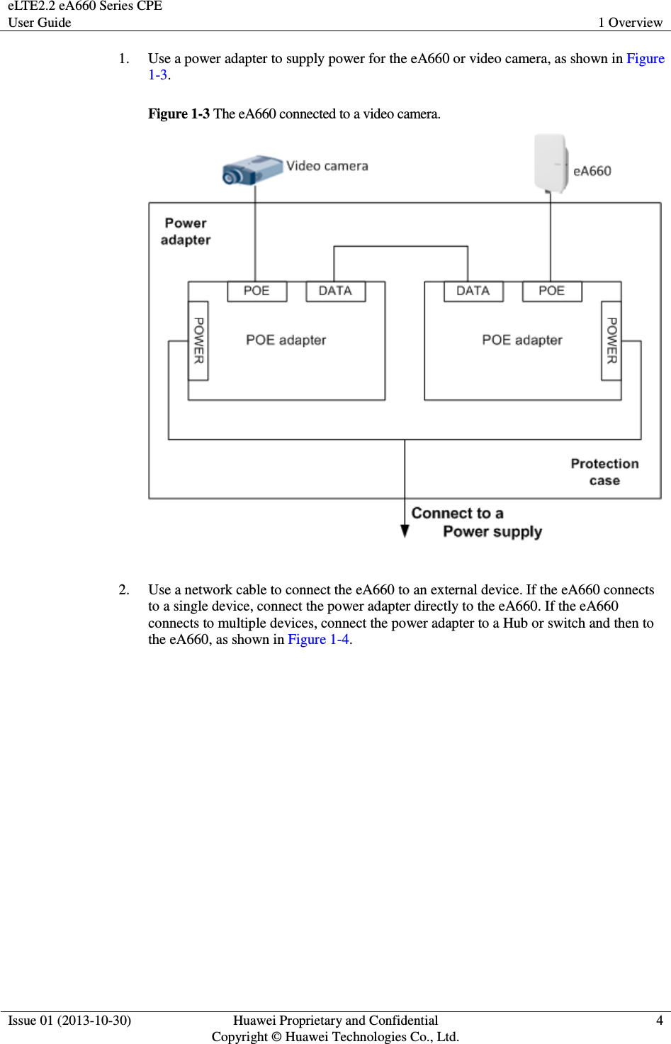 eLTE2.2 eA660 Series CPE User Guide  1 Overview  Issue 01 (2013-10-30)  Huawei Proprietary and Confidential                                     Copyright © Huawei Technologies Co., Ltd. 4  1. Use a power adapter to supply power for the eA660 or video camera, as shown in Figure 1-3. Figure 1-3 The eA660 connected to a video camera.   2. Use a network cable to connect the eA660 to an external device. If the eA660 connects to a single device, connect the power adapter directly to the eA660. If the eA660 connects to multiple devices, connect the power adapter to a Hub or switch and then to the eA660, as shown in Figure 1-4.    