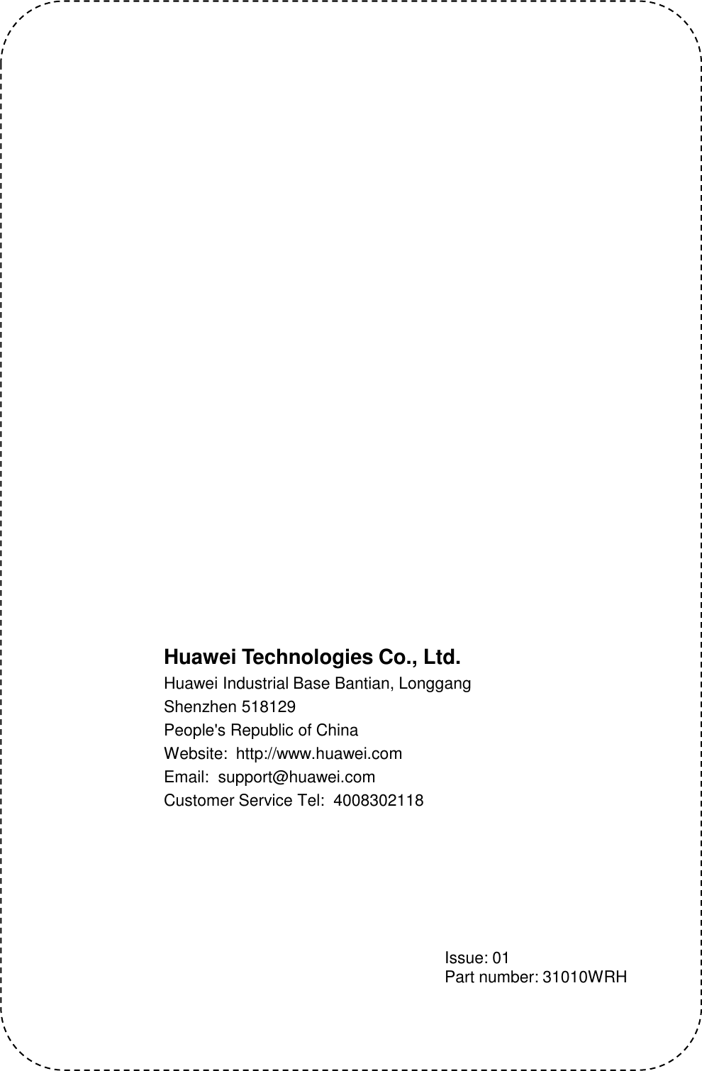 Huawei Technologies Co., Ltd.Huawei Industrial Base Bantian, LonggangShenzhen 518129People&apos;s Republic of ChinaWebsite:  http://www.huawei.comEmail:  support@huawei.comCustomer Service Tel:  4008302118Issue: 01Part number: 31010WRH