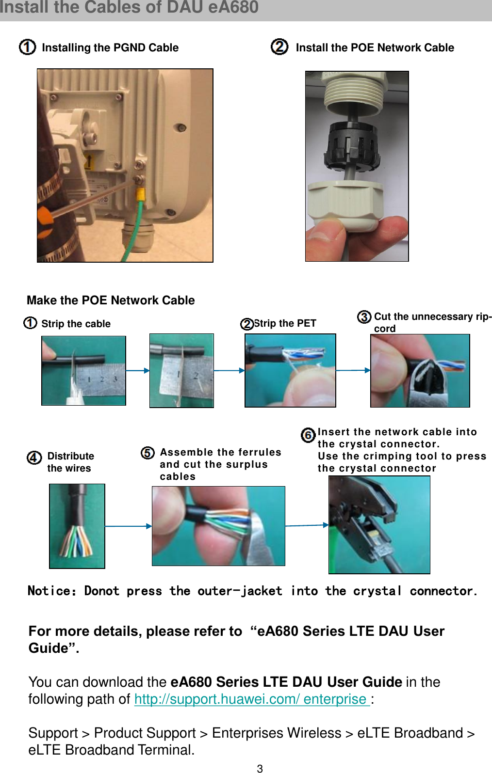 3Installing the PGND Cable Install the POE Network CableFor more details, please refer to  “eA680 Series LTE DAU User Guide”.You can download the eA680 Series LTE DAU User Guide in the following path of http://support.huawei.com/ enterprise :Support &gt; Product Support &gt; Enterprises Wireless &gt; eLTE Broadband &gt; eLTE Broadband Terminal.Install the Cables of DAU eA680Strip the cable Strip the PET Cut the unnecessary rip-cord Distribute the wiresAssemble the ferrules and cut the surplus cablesInsert the network cable into the crystal connector.Use the crimping tool to press the crystal connectorNotice：Donot press the outer-jacket into the crystal connector.Make the POE Network Cable