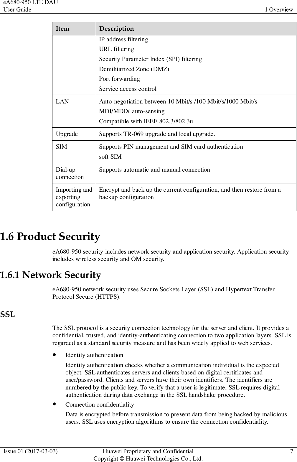 eA680-950 LTE DAU User Guide 1 Overview  Issue 01 (2017-03-03) Huawei Proprietary and Confidential                                     Copyright © Huawei Technologies Co., Ltd. 7  Item Description IP address filtering URL filtering Security Parameter Index (SPI) filtering Demilitarized Zone (DMZ) Port forwarding Service access control LAN Auto-negotiation between 10 Mbit/s /100 Mbit/s/1000 Mbit/s MDI/MDIX auto-sensing Compatible with IEEE 802.3/802.3u Upgrade Supports TR-069 upgrade and local upgrade. SIM Supports PIN management and SIM card authentication soft SIM Dial-up connection Supports automatic and manual connection Importing and exporting configuration Encrypt and back up the current configuration, and then restore from a backup configuration 1.6 Product Security eA680-950 security includes network security and application security. Application security includes wireless security and OM security. 1.6.1 Network Security eA680-950 network security uses Secure Sockets Layer (SSL) and Hypertext Transfer Protocol Secure (HTTPS). SSL The SSL protocol is a security connection technology for the server and client. It provides a confidential, trusted, and identity-authenticating connection to two application layers. SSL is regarded as a standard security measure and has been widely applied to web services.  Identity authentication Identity authentication checks whether a communication individual is the expected object. SSL authenticates servers and clients based on digital certificates and user/password. Clients and servers have their own identifiers. The identifiers are numbered by the public key. To verify that a user is legitimate, SSL requires digital authentication during data exchange in the SSL handshake procedure.  Connection confidentiality Data is encrypted before transmission to prevent data from being hacked by malicious users. SSL uses encryption algorithms to ensure the connection confidentiality. 