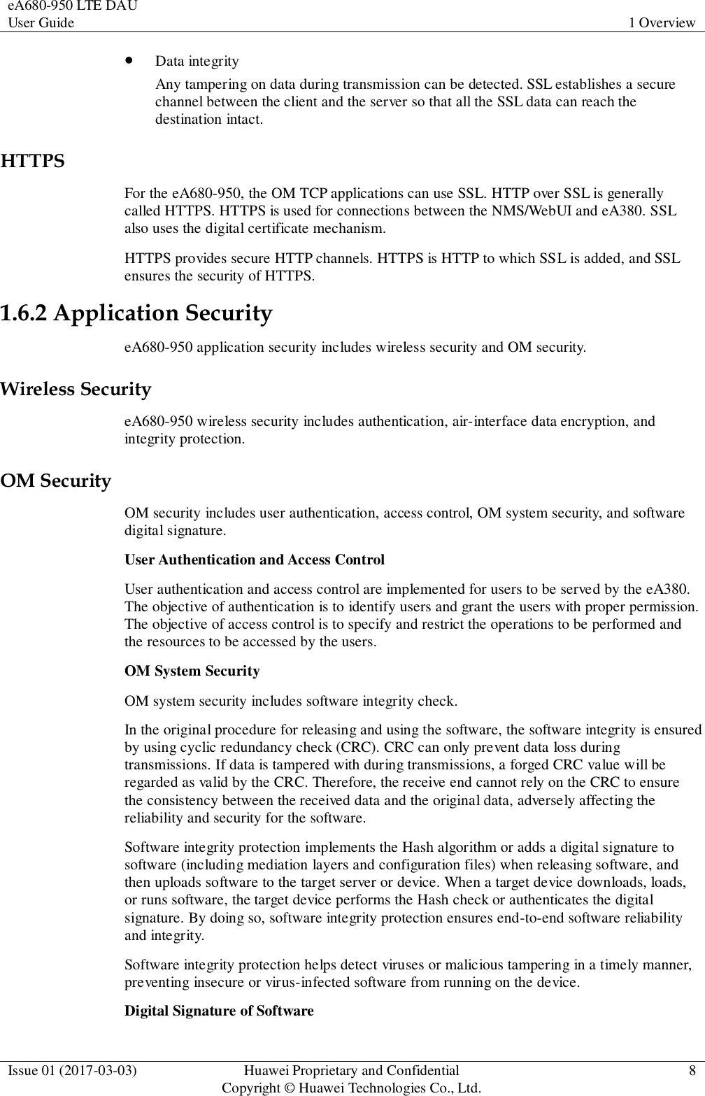 eA680-950 LTE DAU User Guide 1 Overview  Issue 01 (2017-03-03) Huawei Proprietary and Confidential                                     Copyright © Huawei Technologies Co., Ltd. 8   Data integrity Any tampering on data during transmission can be detected. SSL establishes a secure channel between the client and the server so that all the SSL data can reach the destination intact. HTTPS For the eA680-950, the OM TCP applications can use SSL. HTTP over SSL is generally called HTTPS. HTTPS is used for connections between the NMS/WebUI and eA380. SSL also uses the digital certificate mechanism. HTTPS provides secure HTTP channels. HTTPS is HTTP to which SSL is added, and SSL ensures the security of HTTPS. 1.6.2 Application Security eA680-950 application security includes wireless security and OM security. Wireless Security eA680-950 wireless security includes authentication, air-interface data encryption, and integrity protection. OM Security OM security includes user authentication, access control, OM system security, and software digital signature. User Authentication and Access Control User authentication and access control are implemented for users to be served by the eA380. The objective of authentication is to identify users and grant the users with proper permission. The objective of access control is to specify and restrict the operations to be performed and the resources to be accessed by the users. OM System Security OM system security includes software integrity check. In the original procedure for releasing and using the software, the software integrity is ensured by using cyclic redundancy check (CRC). CRC can only prevent data loss during transmissions. If data is tampered with during transmissions, a forged CRC value will be regarded as valid by the CRC. Therefore, the receive end cannot rely on the CRC to ensure the consistency between the received data and the original data, adversely affecting the reliability and security for the software. Software integrity protection implements the Hash algorithm or adds a digital signature to software (including mediation layers and configuration files) when releasing software, and then uploads software to the target server or device. When a target device downloads, loads, or runs software, the target device performs the Hash check or authenticates the digital signature. By doing so, software integrity protection ensures end-to-end software reliability and integrity. Software integrity protection helps detect viruses or malicious tampering in a timely manner, preventing insecure or virus-infected software from running on the device. Digital Signature of Software 