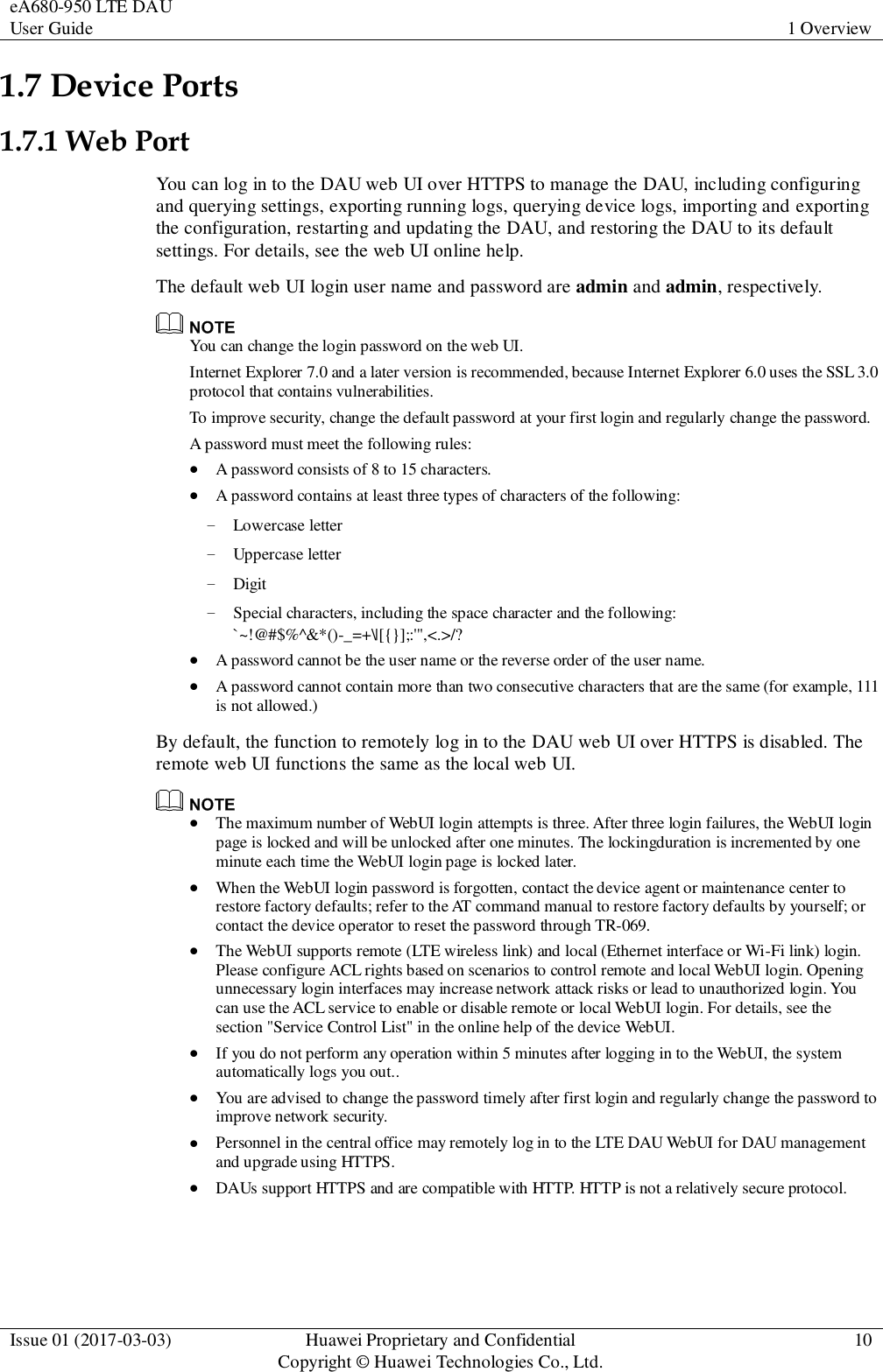 eA680-950 LTE DAU User Guide 1 Overview  Issue 01 (2017-03-03) Huawei Proprietary and Confidential                                     Copyright © Huawei Technologies Co., Ltd. 10  1.7 Device Ports 1.7.1 Web Port You can log in to the DAU web UI over HTTPS to manage the DAU, including configuring and querying settings, exporting running logs, querying device logs, importing and exporting the configuration, restarting and updating the DAU, and restoring the DAU to its default settings. For details, see the web UI online help. The default web UI login user name and password are admin and admin, respectively.  You can change the login password on the web UI. Internet Explorer 7.0 and a later version is recommended, because Internet Explorer 6.0 uses the SSL 3.0 protocol that contains vulnerabilities. To improve security, change the default password at your first login and regularly change the password. A password must meet the following rules:  A password consists of 8 to 15 characters.  A password contains at least three types of characters of the following: − Lowercase letter − Uppercase letter − Digit − Special characters, including the space character and the following: `~!@#$%^&amp;*()-_=+\|[{}];:&apos;&quot;,&lt;.&gt;/?  A password cannot be the user name or the reverse order of the user name.    A password cannot contain more than two consecutive characters that are the same (for example, 111 is not allowed.) By default, the function to remotely log in to the DAU web UI over HTTPS is disabled. The remote web UI functions the same as the local web UI.   The maximum number of WebUI login attempts is three. After three login failures, the WebUI login page is locked and will be unlocked after one minutes. The lockingduration is incremented by one minute each time the WebUI login page is locked later.  When the WebUI login password is forgotten, contact the device agent or maintenance center to restore factory defaults; refer to the AT command manual to restore factory defaults by yourself; or contact the device operator to reset the password through TR-069.  The WebUI supports remote (LTE wireless link) and local (Ethernet interface or Wi-Fi link) login. Please configure ACL rights based on scenarios to control remote and local WebUI login. Opening unnecessary login interfaces may increase network attack risks or lead to unauthorized login. You can use the ACL service to enable or disable remote or local WebUI login. For details, see the section &quot;Service Control List&quot; in the online help of the device WebUI.  If you do not perform any operation within 5 minutes after logging in to the WebUI, the system automatically logs you out..  You are advised to change the password timely after first login and regularly change the password to improve network security.    Personnel in the central office may remotely log in to the LTE DAU WebUI for DAU management and upgrade using HTTPS.  DAUs support HTTPS and are compatible with HTTP. HTTP is not a relatively secure protocol. 