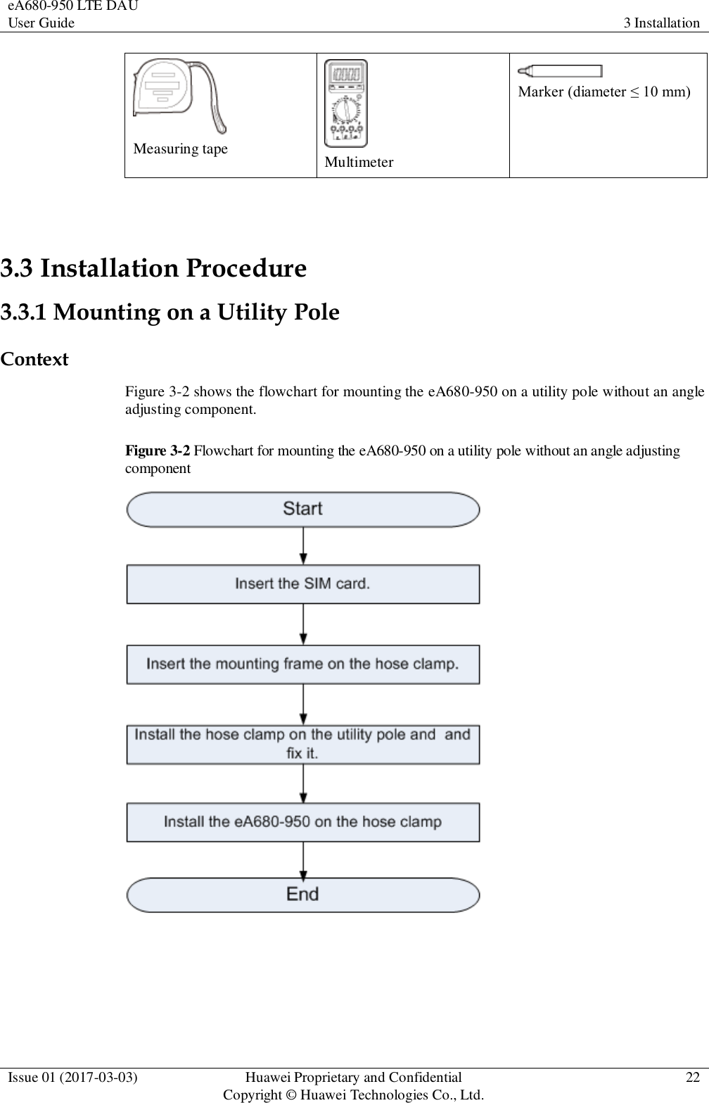 eA680-950 LTE DAU User Guide 3 Installation  Issue 01 (2017-03-03) Huawei Proprietary and Confidential                                     Copyright © Huawei Technologies Co., Ltd. 22   Measuring tape  Multimeter  Marker (diameter ≤ 10 mm)  3.3 Installation Procedure 3.3.1 Mounting on a Utility Pole   Context Figure 3-2 shows the flowchart for mounting the eA680-950 on a utility pole without an angle adjusting component. Figure 3-2 Flowchart for mounting the eA680-950 on a utility pole without an angle adjusting component   
